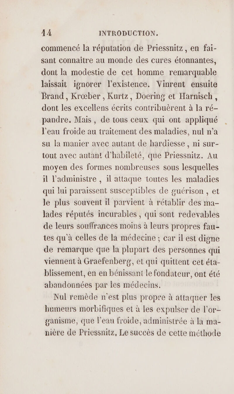 commencé la réputation de Priessnitz, en fai- sant connaître au monde des cures étonnantes, dont la modestie de cet homme remarquable laissait ignorer l'existence. Vinrent ensuite Brand, Krœber , Kurtz, Doering et Harnisch, dont les excellens écrits contribuërent à la ré- pandre. Mais, de tous ceux qui ont appliqué l'eau froide au traitement des maladies, nul n’a su la manier avec autant de hardiesse, ni sur- tout avec autant d'habileté, que Priessnitz. Au moyen des formes nombreuses sous lesquelles il administre , il attaque toutes les maladies qui lui paraissent suscepüubles de guérison , et le plus souvent il parvient à rétablir des ma- lades réputés incurables , qui sont redevables de leurs souffrances moins à leurs propres fau- tes qu'à celles de la médecine ; car il est digne de remarque que la plupart des personnes qui viennent à Graefenberg, et qui quittent cet éta- blissement, en en bénissant le fondateur, ont été abandonnées par les médecins. Nul remède n'est plus propre à attaquer les humeurs morbifiques et à les expulser de l'or- ganisme, que l'eau froide, administrée à la ma- nière de Priessnitz, Le succès de cette méthode