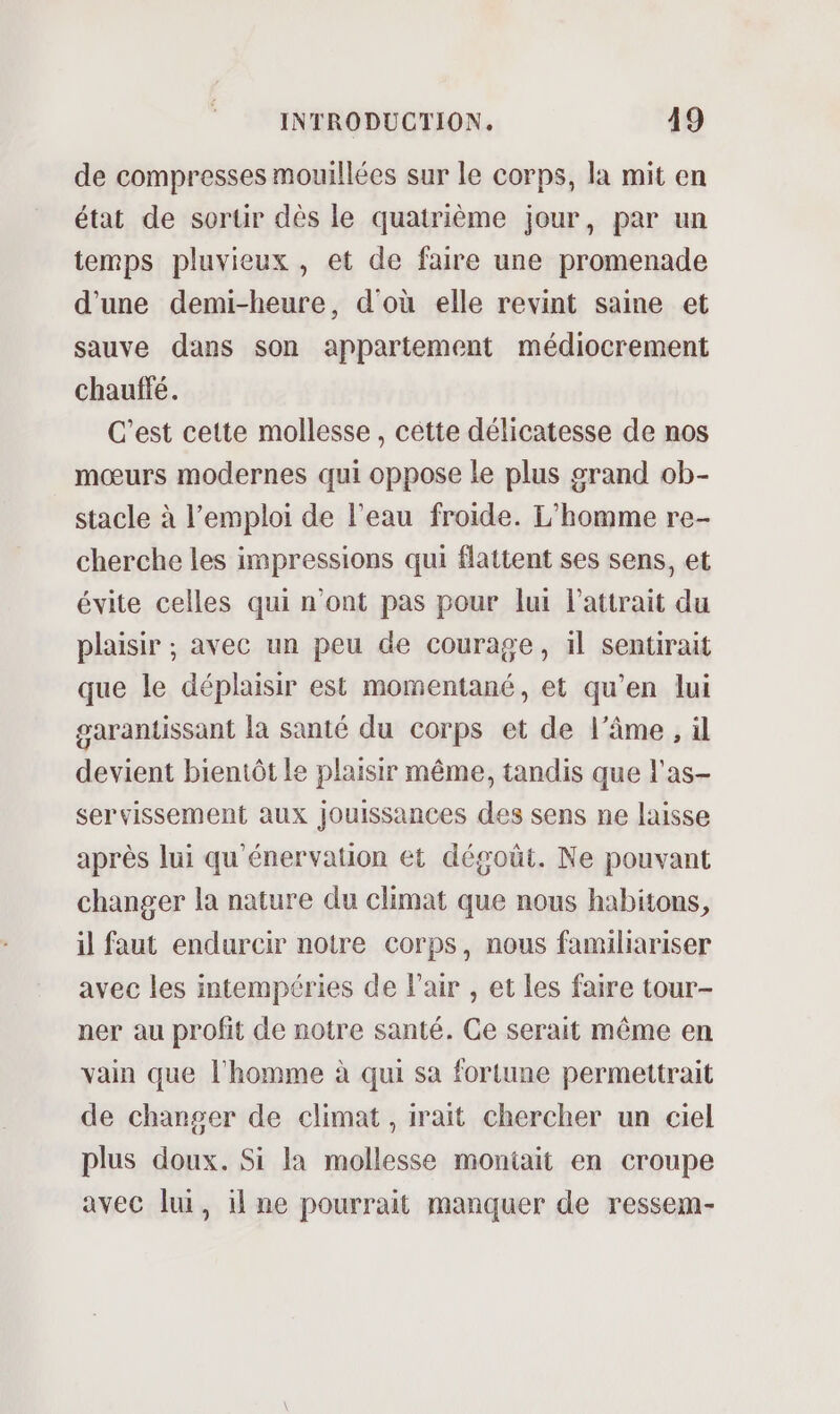 de compresses mouillées sur le corps, la mit en état de sortir dès le quatrième jour, par un temps pluvieux , et de faire une promenade d'une demi-heure, d'où elle revint saine et sauve dans son appartement médiocrement chauffé. C'est cette mollesse, cêétte délicatesse de nos mœurs modernes qui oppose le plus grand ob- stacle à l'emploi de l’eau froide. L'homme re- cherche les impressions qui flattent ses sens, et évite celles qui n’ont pas pour lui l'attrait du plaisir ; avec un peu de courage, il sentirait que le déplaisir est momentané, et qu’en lui garantissant la santé du corps et de l'âme, il devient bientôt Le plaisir même, tandis que l'as- servissement aux jouissances des sens ne laisse après lui qu'énervation et dégoût. Ne pouvant changer la nature du climat que nous habitons, il faut endurcir notre corps, nous familiariser avec les intempéries de Pair , et les faire tour- ner au profit de notre santé. Ce serait même en vain que l’homme à qui sa fortune permettrait de changer de climat , irait chercher un ciel plus doux. Si la mollesse montait en croupe avec lu, il ne pourrait manquer de ressem-