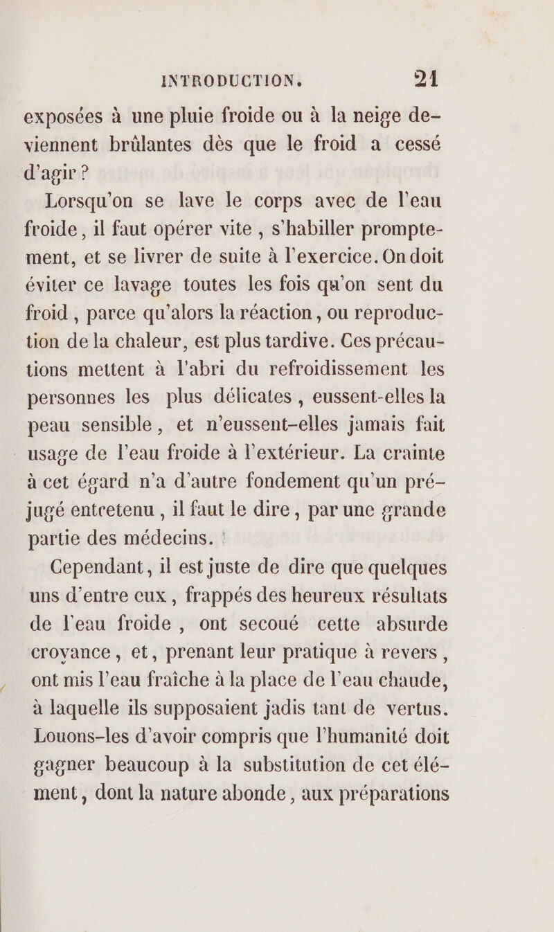 exposées à une pluie froide ou à la neige de- viennent brülantes dès que le froid a cessé d'agir ? Lorsqu'on se lave le corps avec de l'eau froide , il faut opérer vite , s’habiller prompte- ment, et se livrer de suite à l'exercice. On doit éviter ce lavage toutes les fois qu'on sent du froid , parce qu’alors la réaction , ou reproduc- tion de la chaleur, est plus tardive. Ces précau- tions mettent à l'abri du refroidissement les personnes les plus délicates , eussent-elles la peau sensible, et n’eussent-elles jamais fait usage de l’eau froide à l'extérieur. La crainte à cet égard n’a d'autre fondement qu'un pré- jugé entcetenu , il faut le dire, par une grande partie des médecms. Cependant, il est juste de dire que quelques uns d’entre eux , frappés des heureux résultats de l'eau froide , ont secoué cette absurde croyance, et, prenant leur pratique à revers, ont mis l’eau fraîche à la place de l’eau chaude, à laquelle ils supposaient jadis tant de vertus. Louons-les d’avoir compris que l'humanité doit gagner beaucoup à la substitution de cet élé- ment, dont la nature abonde , aux préparations