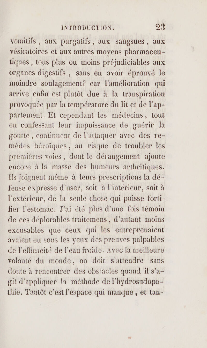 vomitifs , aux purgatifs, aux sangsues, aux vésicatoires et aux autres moyens pharmaceu- tiques , tous plus ou moins préjudiciables aux organes digestifs , sans en avoir éprouvé le moindre soulagement? car l'amélioration qui arrive enfin est plutôt due à la transpiration provoquée par la température du lit et de l’ap- partement. Et cependant les médecins, tout en confessant leur impuissance de guérir la goutte, continuent de l'attaquer avec des re- mèdes héroïques, au risque de troubler les premières voies, dont le dérangement ajoute encore à là masse des humeurs arthritiques. Ils joisnent même à leurs prescriptions la dé- fense expresse d'user, soit à l'intérieur, soit à l'extérieur, de la seule chose qui puisse forti- fier l'estomac. J'ai été plus d’une fois témom de ces déplorables traitemens , d'autant moins excusables que ceux qui les entreprenaient avaient eu sous les veux des preuves palpables de l'efficacité de l'eau froide. Avec la meilleure volonté du monde, on doit s'attendre sans doute à rencontrer des obstacles quand il s’a- git d'appliquer la méthode de l’hydrosudopa- thie, Tantôt c'est l'espace qui manque , et tan-