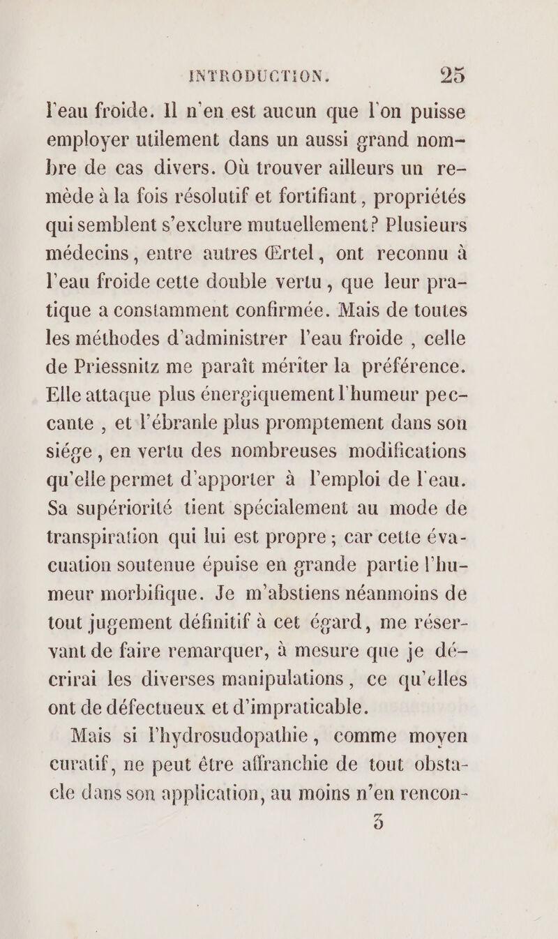 l'eau froide. Il n'en est aucun que l'on puisse employer utilement dans un aussi grand nom- bre de cas divers. Où trouver ailleurs un re- mède à la fois résolutif et fortifiant, propriétés qui semblent s’exclure mutuellement? Plusieurs médecins , entre autres Œrtel, ont reconnu à l'eau froide cette double vertu , que leur pra- tique a constamment confirmée. Mais de toutes les méthodes d’administrer l’eau froide , celle de Priessnitz me paraît mériter la préférence. Elle attaque plus énergiquement l'humeur pec- cante , et l’ébranle plus promptement dans son siése , en vertu des nombreuses modifications qu'elle permet d'apporter à l'emploi de l'eau. Sa supériorité tuent spécialement au mode de transpiration qui lui est propre ; car cette éva- cuation soutenue épuise en grande partie l’hu- meur morbifique. Je m'abstiens néanmoins de tout jugement définitif à cet égard, me réser- vant de faire remarquer, à mesure que je dé- crirai les diverses manipulations, ce qu'elles ont de défectueux et d’impraticable. Mais si lhydrosudopathie, comme moyen curatif, ne peut être affranchie de tout obsta- cle dans son application, au moins n’en rencon- 5