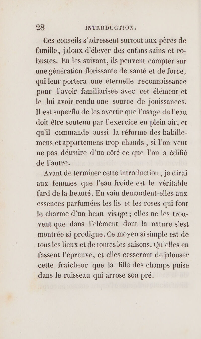 Ces conseils s adressent surtout aux pères de famille, jaloux d'élever des enfans sains et ro- bustes. En les suivant, ils peuvent compter sur une génération florissante de santé et de force, qui leur portera une éternelle reconnaissance pour l'avoir familiarisée avec cet élément et le lui avoir rendu une source de jouissances. Il est superflu de les avertir que l'usage de l’eau doit être soutenu par l'exercice en plein air, et qu'il commande aussi la réforme des habille- mens et appartemens trop chauds , si l’on veut ne pas détruire d’un côté ce que l’on a édifié de l’autre. Avant de terminer cette introduction, je dirai aux femmes que l’eau froide est le véritable fard de la beauté. En vain demandent-elles aux essences parfumées les lis et les roses qui font le charme d’un beau visage ; elles ne les trou- vent que dans l'élément dont la nature s’est montrée si prodigue. Ce moyen si simple est de tous les lieux et de toutes les saisons. Qu'elles en fassent l'épreuve, et elles cesseront de jalouser cette fraîcheur que la fille des champs puise dans le ruisseau qui arrose son pré.