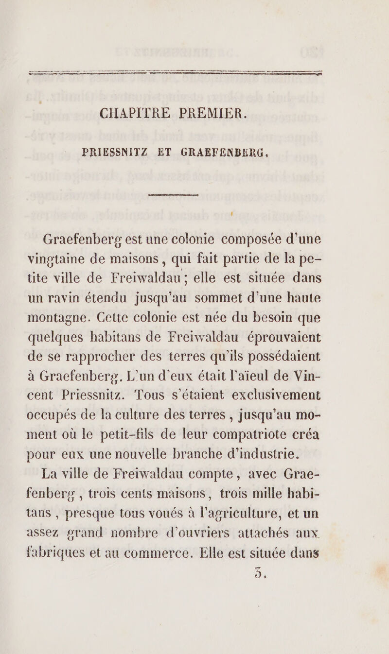 _—— 2 © CHAPITRE PREMIER. PRIESSNITZ ET GRAEFENBERG, f Graefenbers est une colonie composée d’une vingtaine de maisons, qui fait partie de la pe- tite ville de Freiwaldau; elle est située dans un ravin étendu jusqu'au sommet d’une haute montagne. Gette colonie est née du besoin que quelques habitans de Freiwaldau éprouvaient de se rapprocher des terres qu'ils possédaient à Gracfenbers, L'un d'eux était l'aïeul de Vin- cent Priessnitz. Tous s'étaient exclusivement occupés de la culture des terres , jusqu’au mo- ment où le petit-fils de leur compatriote créa pour eux une nouvelle branche d'industrie. La ville de Freïwaldau compte, avec Grae- fenberg , trois cents maisons, trois mille habi- tans , presque tous voués à l’agriculture, et un assez grand nombre d'ouvriers attachés aux fabriques et au commerce. Elle est située dans