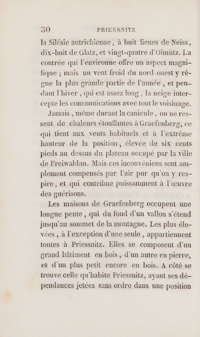 la Silésie autrichienne , à huit lieues de Neiss, dix-huit de Giatz, et vingt-quatre d’Olmütz. La contrée qui l'environne offre un aspect magni- fique ; mais un vent froid du nord-ouest y rè- one la plus grande partie de l’année , et pen- dant l'hiver , qui est assez long , la neige inter- cepte les communications avec tout le voisinage. Jamais , même durant la canicule , on ne res- sent de chaleurs étouffantes à Graefenbere, ce qui tient aux vents habituels et à l'extrême hauteur de la position, élevée de six cents pieds au dessus du plateau occupé par la ville de Freiwaldau. Mais ces inconvéniens sont am- plement compensés par l'air pur qu'on y res- pire, et qui contribue puissamment à l'œuvre des guérisons. Les maisons de Graefenberg occupent une longue pente , qui du fond d’un vallon s'étend jusqu'au sommet de la montagne. Les plus éle- vées , à l'exception d’une seule , appartiennent toutes à Priessnitz. Elles se composent d’un grand bâtiment en bois, d'un autre en pierre, et d'un plus petit encore en bois. A côté se trouve celle qu’habite Priessnitz, ayant ses dé- pendances jetées sans ordre dans une position