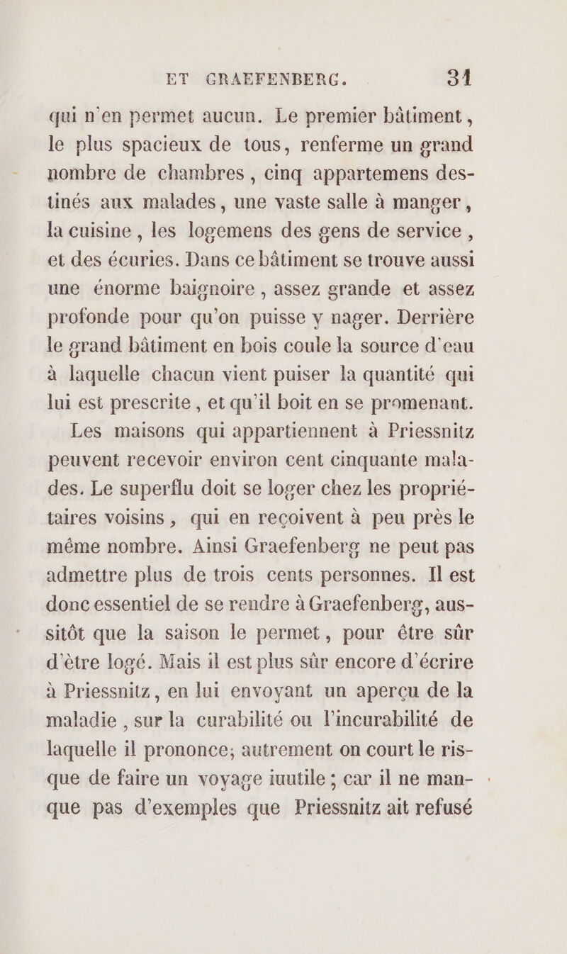 qui n'en permet aucun. Le premier bâtiment, le plus spacieux de tous, renferme un grand nombre de chambres, cinq appartemens des- tinés aux malades, une vaste salle à manger, la cuisine , les logemens des gens de service, et des écuries. Dans ce bâtiment se trouve aussi une énorme baignoire , assez grande et assez profonde pour qu’on puisse v nager. Derrière le grand bâtiment en bois coule la source d'eau à laquelle chacun vient puiser la quantité qui lui est prescrite, et qu’il boit en se promenant. Les maisons qui appartiennent à Priessnitz peuvent recevoir environ cent cinquante mala- des. Le superflu doit se loger chez les proprié- taires voisins, qui en reçoivent à peu près le même nombre. Ainsi Graefenberg ne peut pas admettre plus de trois cents personnes. Il est donc essentiel de se rendre à Graefenberg, aus- sitôt que la saison le permet, pour être sûr d'être logé. Mais il est plus sûr encore d'écrire à Priessnitz, en lui envoyant un apercu de la maladie , sur la curabilité ou l’incurabilité de laquelle il prononce; autrement on court le ris- que de faire un voyage iuutile ; car 1l ne man- que pas d'exemples que Priessnitz ait refusé