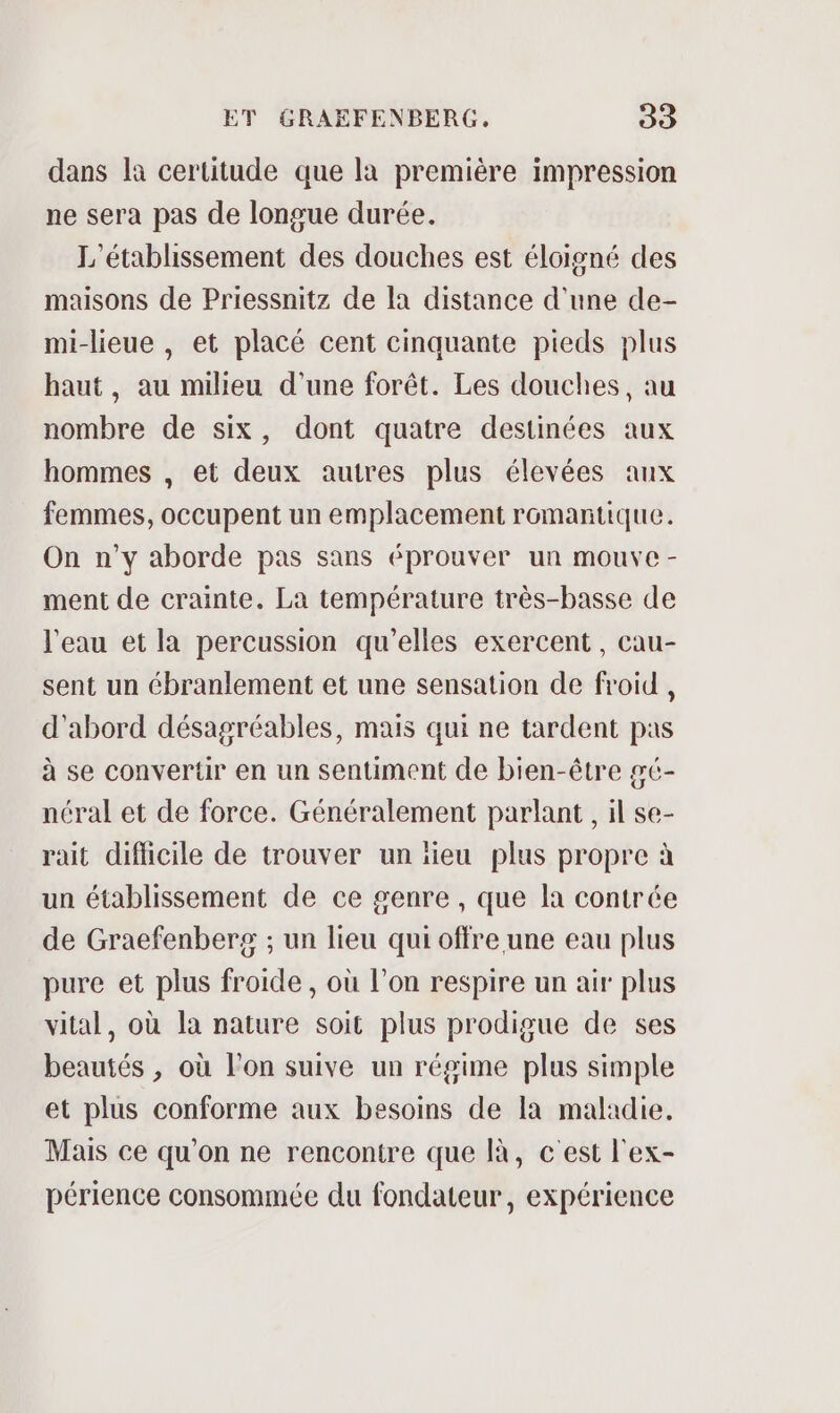 dans la certitude que la première impression ne sera pas de longue durée. L'établissement des douches est éloigné des maisons de Priessnitz de la distance d'une de- mi-lieue , et placé cent cinquante pieds plus haut, au milieu d'une forêt. Les douches, au nombre de six, dont quatre destinées aux hommes , et deux autres plus élevées aux femmes, occupent un emplacement romantique. On n’y aborde pas sans éprouver un mourve - ment de crainte. La température très-basse de l'eau et la percussion qu’elles exercent, cau- sent un ébranlement et une sensation de froid, d'abord désagréables, mais qui ne tardent pas à se convertir en un sentiment de bien-être gé- néral et de force. Généralement parlant, il se- rait difficile de trouver un lieu plus propre à un établissement de ce genre , que la contrée de Graefenberg ; un lieu qui offre une eau plus pure et plus froide, où l’on respire un air plus vital, où la nature soit plus prodigue de ses beautés , où lon suive un régime plus simple et plus conforme aux besoins de la maladie. Mais ce qu’on ne rencontre que là, c'est l'ex- périence consommée du fondateur, expérience