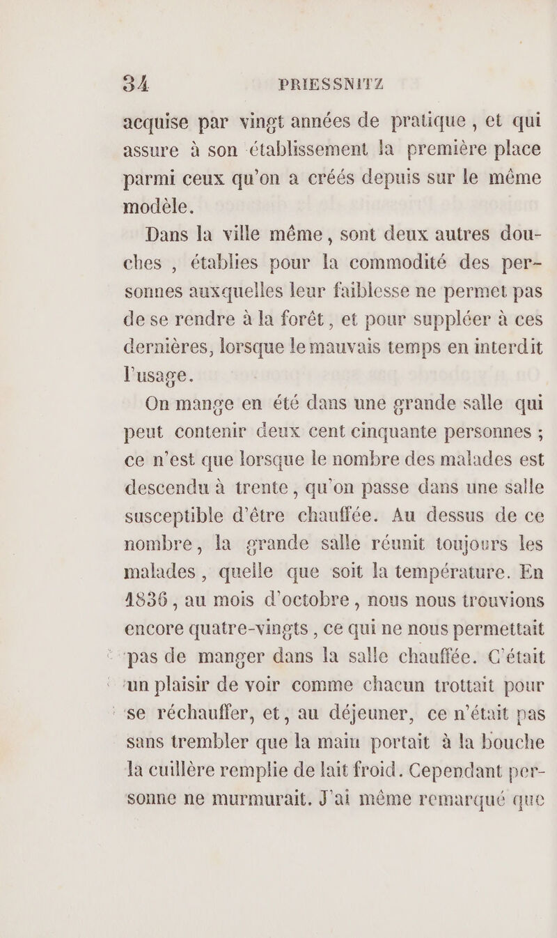 acquise par vingt années de pratique , et qui assure à son établissement la première place parmi ceux qu'on à créés depuis sur le même modèle. Dans la ville même, sont deux autres dou- ches , établies pour la commodité des per- sonnes auxquelles leur faiblesse ne permet pas de se rendre à la forêt, et pour suppléer à ces dernières, lorsque le mauvais temps en interdit l'usage. On mange en été dans une grande salle qui peut contenir deux cent cinquante personnes ; ce n’est que lorsque le nombre des malades est descendu à trente, qu'on passe dans une salle susceptible d’être chauffée. Au dessus de ce nombre, la grande salle réunit toujours les malades , quelle que soit la température. En 4836 , au mois d'octobre, nous nous trouvions encore quatre-vingts , Ce qui ne nous permettait pas de manger dans la salle chauffée. C'était ‘un plaisir de voir comme chacun trottait pour ‘se réchauffer, et, au déjeuner, ce n'était pas sans trembler que la main portait à la bouche la cuillère remplie de lait froid. Cependant per- sonne ne murmurait. J'ai même remarqué que