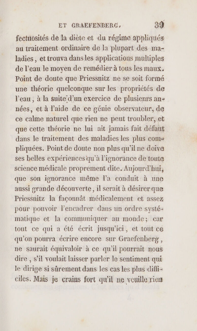 fectuosités de la diète et du régime appliqués au traitement ordinaire de la plupart des ma- ladies , et trouva dans les applications multiples de l’eau le moyen de remédier à tous les maux. Point de doute que Priessnitz ne se soit formé une théorie quelconque sur les propriétés de l’eau , à la suite d’un exercice de plusienrs an- nées, et à l’aide de ce génie observateur, de ce calme naturel que rien ne peut troubler, et que cette théorie ne lui ait jamais fait défaut dans le traitement des maladies les plus com pliquées. Point de doute non plus qu’il ne doive ses belles expériences qu’à l'ignorance de toute science médicale proprement dite, Aujourd'hui, que son ignorance même l’a conduit à une aussi srande découverte, il serait à désirer que Priessnitz la faconnât médicalement et assez pour pouvoir l’encadrer dans un ordre systé- matique et la communiquer au monde; car tout ce qui à été écrit jusqu'ici, et tout ce qu'on pourra écrire encore sur Graefenberg, ne saurait équivaloir à ce qu'il pourrait nous dire , s’il voulait laisser parler le sentiment qui le dirige si sûrement dans les cas Les plus diffi&lt; cles, Mais je crains fort qu'il ne veuille rie