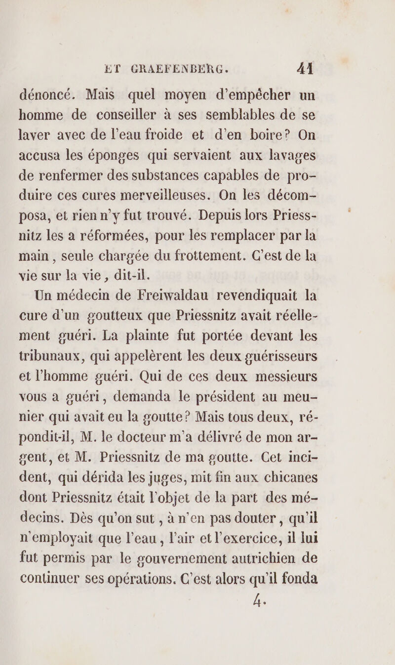 dénoncé. Mais quel moyen d'empêcher un homme de conseiller à ses semblables de se laver avec de l’eau froide et d'en boire? On accusa les éponges qui servaient aux lavages de renfermer des substances capables de pro- duire ces cures merveilleuses. On les décom- posa, et rien n’y fut trouvé. Depuis lors Priess- nitz les a réformées, pour les remplacer par la main , seule chargée du frottement. C’est de la vie sur la vie, dit-il. Un médecin de Freiwaldau revendiquait la cure d’un goutteux que Priessnitz avait réelle- ment guéri. La plainte fut portée devant les tribunaux, qui appelèrent les deux guérisseurs et l’homme guéri. Qui de ces deux messieurs vous à guéri, demanda le président au meu- nier qui avait eu la goutte? Mais tous deux, ré- pondit-il, M. le docteur m'a délivré de mon ar- gent, et M. Priessnitz de ma goutte. Cet inci- dent, qui dérida les juges, mit fin aux chicanes dont Priessnitz était l'objet de la part des mé- decins. Dès qu'on sut , à n'en pas douter , qu'il n'employait que l’eau, l'air et l'exercice, il lui fut permis par le gouvernement autrichien de continuer ses opérations. C’est alors qu’il fonda 4.