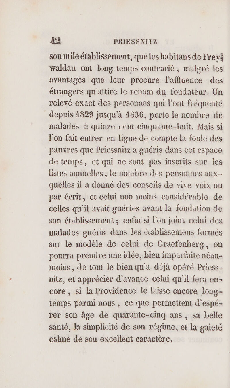 son utilé établissement, que les habitans de Frevi waldau ont long-temps contrarié, maleré les avantages que leur procure l’affluence des étrangers qu'attire le renom du fondateur. Un relevé exact des personnes qui l'ont fréquenté depuis 1829 jusqu'à 1836, porte le nombre de malades à quinze cent cimquante-huit. Mais si l'on fait entrer en ligne de compte la foule des pauvres que Priessnitz à guéris dans cet espace de temps, et qui ne sont pas inscrits sur les listes annuelles , le nombre des personnes aux- quelles il a donné des conseils de vive voix ou par écrit, et celui non moms considérable de celles qu'il avait guéries avant la fondation de son établissement ; enfin si l’on joint celui des malades suéris dans les établissemens formés sur le modèle de celui de Graefenberg, on pourra prendre une idée, bien imparfaite néan- moins, de tout le bien qu'a déjà opéré Priess- nitz, et apprécier d'avance celui qu’il fera en- core , si la Providence le laisse encore long- temps parmi nous, ce que permettent d’espé- rer son âge de quarante-cinq ans , sa belle santé, la simplicité de son régime, et la gaieté calme de son excellent caractère,