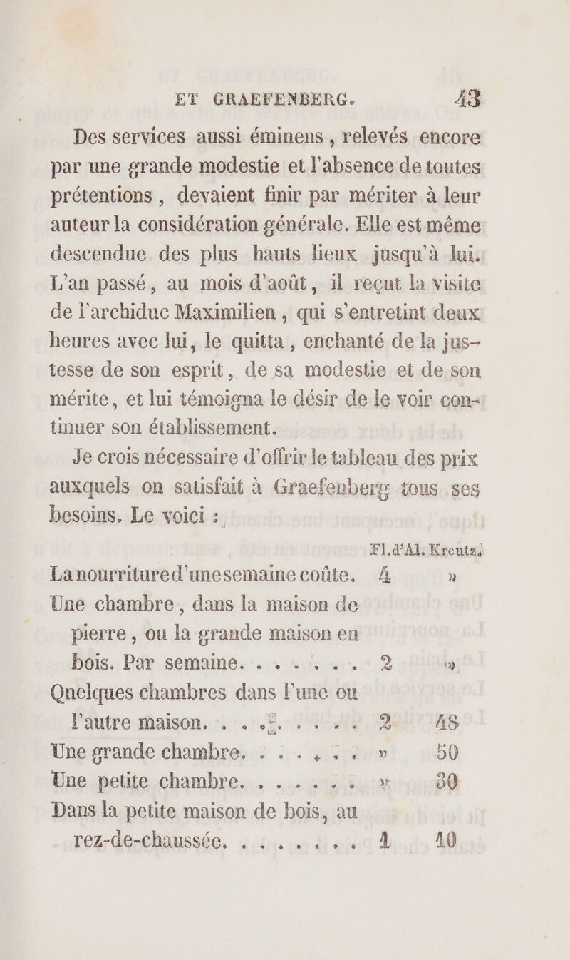 Des services aussi éminens , relevés encore par une grande modestie et l'absence de toutes prétentions , devaient finir par mériter à leur auteur la considération générale. Elle est même descendue des plus hauts lieux jusqu’à lui. L'an passé, au mois d'août, il reçut la visite de l’archiduc Maximilien , qui s’entretint deux heures avec lui, le quitta , enchanté de la jus- tesse de son esprit, de sa modestie et de,son mérite, et lui témoigna le désir de le voir con- tinuer son établissement. Je crois nécessaire d'offrir le tableau des prix auxquels on satisfait à Graefenberg tous ses besoins. Le voici : | F1. d’AI. Kreutz Lanourritured'unesemaine coûte. 4 ] Une chambre, dans la maison de pierre , ou la grande maison en bois. Par semaine. . . . . . . 2 . Quelques chambres dans lune ou Pautre raison. r7. 1.5. 80 A8 Une grande chambre. : . . , .. » 50 Une petite chambre. . ... 4. :.:» 50 Dans la petite maison de bois, au