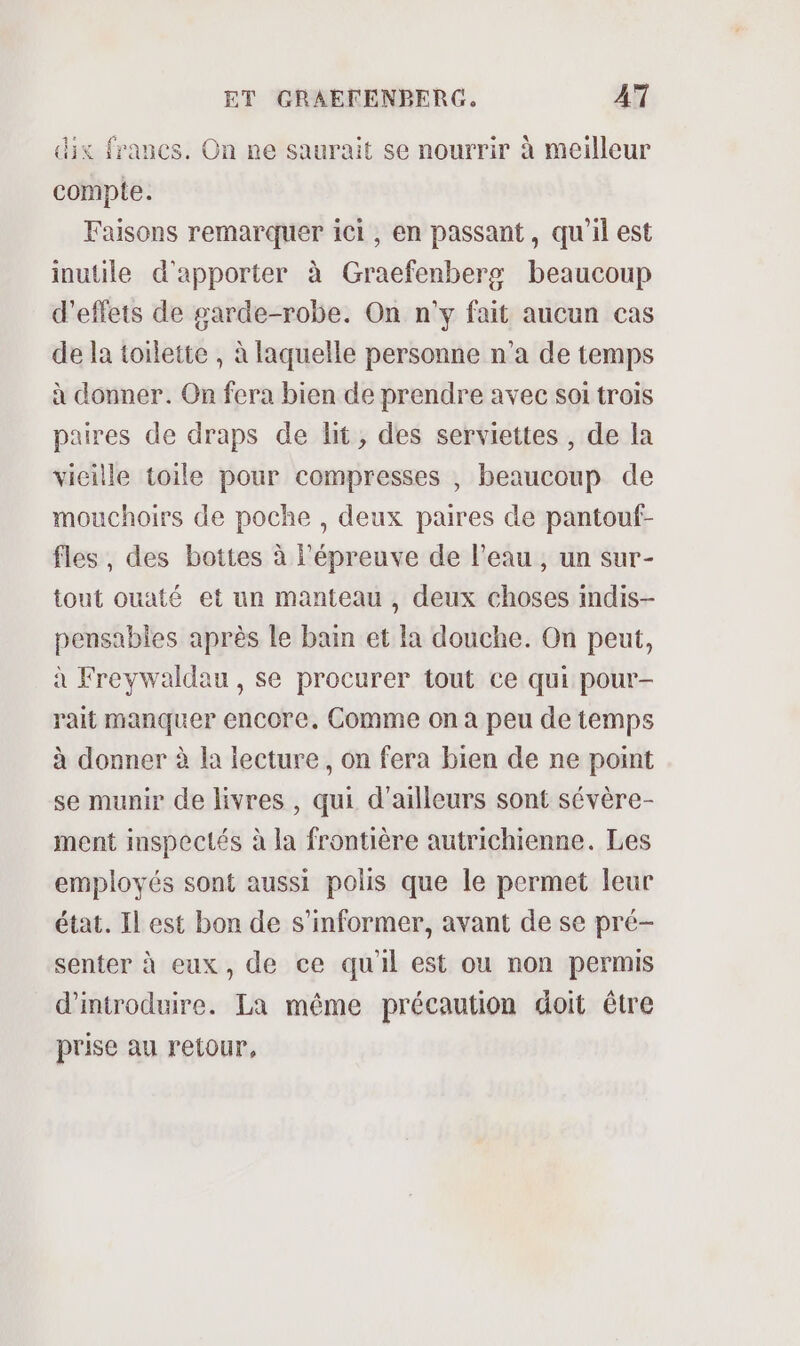 dix francs. On ne saurait se nourrir à meilleur compte. Faisons remarquer ici, en passant, qu'il est inutile d'apporter à Graefenbers beaucoup d'effets de garde-robe. On n'y fait aucun cas de la toilette , à laquelle personne n'a de temps à donner. On fera bien de prendre avec soi trois paires de draps de lit, des serviettes , de la vieille toile pour compresses , beaucoup de mouchoirs de poche , deux paires de pantouf- fles, des bottes à l'épreuve de l’eau, un sur- tout ouaté et un manteau , deux choses indis- pensables après le bain et la douche. On peut, à Freywaldau , se procurer tout ce qui pour- rait manquer encore. Comme on à peu de temps à donner à la lecture, on fera bien de ne point se munir de livres , qui d'ailleurs sont sévère- ment inspectés à la frontière autrichienne. Les employés sont aussi polis que le permet leur état. Il est bon de s'informer, avant de se pré- senter à eux, de ce qu'il est ou non permis d'introduire. La même précaution doit être prise au retour,