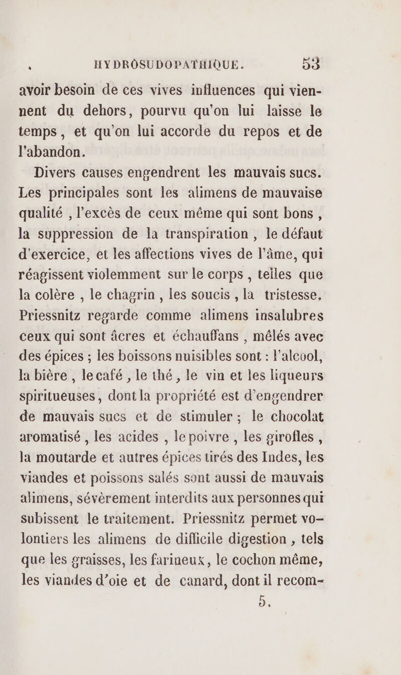 avoir besoin de ces vives influences qui vien- nent du dehors, pourvu qu'on lui laisse le temps, et qu'on lui accorde du repos et de l'abandon. Divers causes engendrent les mauvais sucs. Les principales sont les alimens de mauvaise qualité , l'excès de ceux même qui sont bons, la suppression de la transpiration , le défaut d'exercice, et les affections vives de l'âme, qui réagissent violemment sur le corps , teiles que la colère , le chagrin, les soucis , la tristesse, Priessnitz regarde comme alimens insalubres ceux qui sont âcres et échaufans , mêlés avec des épices ; les boissons nuisibles sont : l'alcool, la bière , le café , le thé, le vin et les liqueurs Spiritueuses, dont la propriété est d’engendrer de mauvais sucs et de stimuler ; le chocolat aromatisé , les acides , le poivre, les sirofles , la moutarde et autres épices tirés des Indes, les viandes et poissons salés sont aussi de mauvais alimens, sévèrement interdits aux personnes qui subissent le traitement. Priessnitz permet vo- Jontiers les alimens de difficile digestion , tels que les graisses, les farineux, le cochon même, les viandes d’oie et de canard, dont il recom- D,