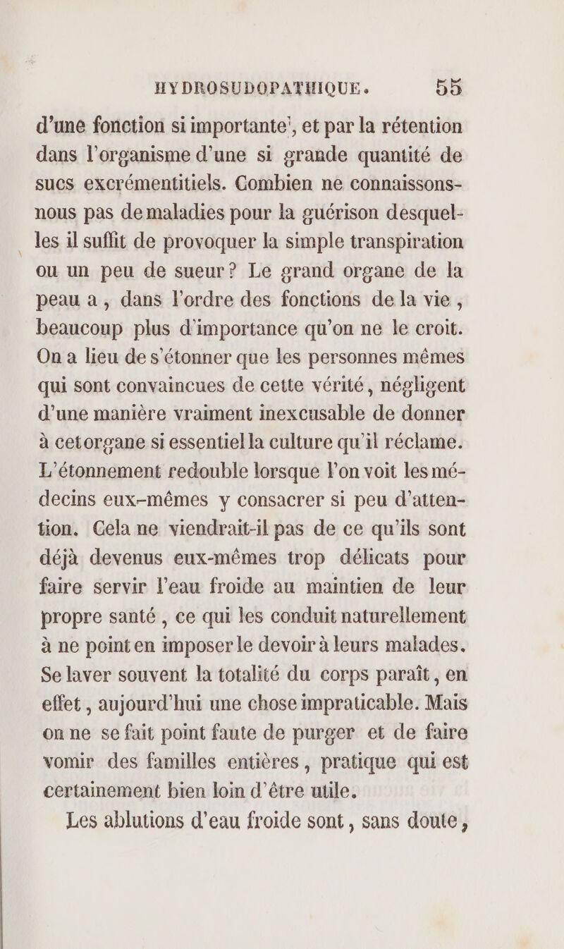 d’une fonction si importante!, et par la rétention dans l’organisme d’une si grande quantité de sucs excrémentitiels. Combien ne connaissons- nous pas de maladies pour la guérison desquel- les il suflit de provoquer la simple transpiration ou un peu de sueur? Le grand organe de la peau a , dans l’ordre des fonctions de la vie, beaucoup plus d'importance qu’on ne le croit. On à lieu de s'étonner que les personnes mêmes qui sont convaincues de cette vérité, négligent d’une manière vraiment imexcusable de donner à cetorgane si essentiel la culture qu'il réclame. L'étonnement redouble lorsque lon voit les mé- decins eux-mêmes y consacrer si peu d’atten- tion, Gela ne viendrait-il pas de ce qu’ils sont déjà devenus eux-mêmes trop délicats pour faire servir l’eau froide au maintien de leur propre santé , ce qui les conduit naturellement à ne point en imposer le devoir à leurs malades. Se laver souvent la totalité du corps paraît, en effet , aujourd'hui une chose impraticable. Mais on ne se fait point faute de purger et de faire vomir des familles entières, pratique qui est certainement bien loin d’être utile. Les ablutions d’eau froide sont, sans doute,