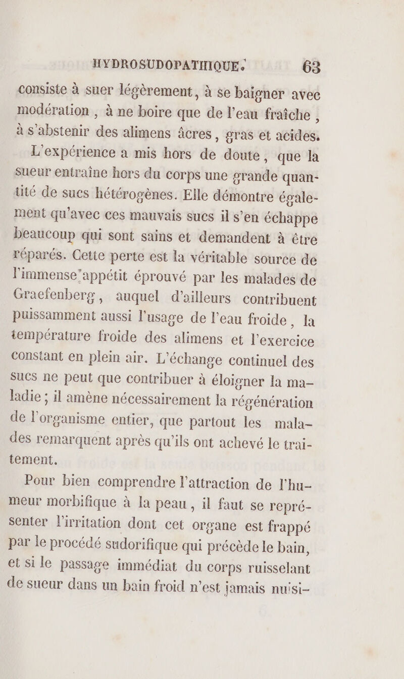 consiste à suer légèrement, à se baigner avec modération , à ne boire que de l’eau fraîche ; à s'abstenir des alimens âcres, gras et acides, L'expérience a mis hors de doute , que la sueur entraine hors du corps une #rande quan- tité de sucs hétérogènes. Elle démontre égale- ment qu'avec ces mauvais sucs il s’en échappe beaucoup qui sont sains et demandent à être réparés. Cetie perte est la véritable source de l'immense’appétit éprouvé par les malades de Gracfenberg, auquel d'ailleurs contribuent puissamment aussi l'usage de l'eau froide , la température froide des alimens et l'exercice Constant en plein air. L'échange continuel des sucs ne peut que contribuer à éloigner la ma- ladie ; il amène nécessairement la régénération de l'organisme entier, que partout les mala- des remarquent après qu’ils ont achevé le trai- tement. Pour bien comprendre l'attraction de l'hu- meur morbifique à la peau, il faut se repré- senter lirritation dont cet organe est frappé par le procédé sudorifique qui précède le bain, et si le passage immédiat du corps ruisselant de sueur dans un bain froid n’est Jamais nuisi-