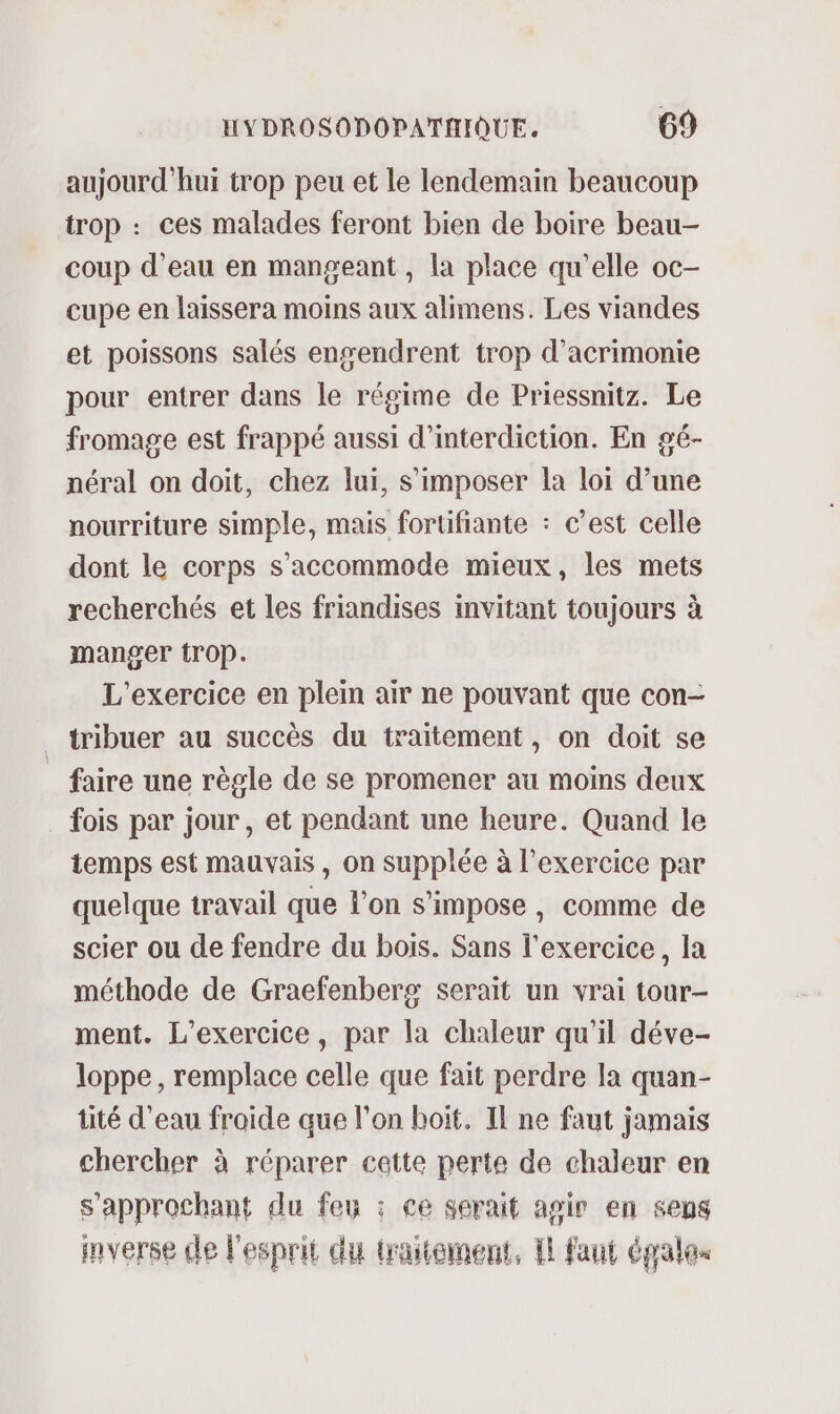 aujourd’hui trop peu et le lendemain beaucoup trop : ces malades feront bien de boire beau- coup d’eau en mangeant , la place qu’elle oc- cupe en laissera moins aux alimens. Les viandes et poissons salés engendrent trop d’acrimonie pour entrer dans le régime de Priessnitz. Le fromage est frappé aussi d'interdiction. En gé- néral on doit, chez lui, s'imposer la loi d’une nourriture simple, mais fortifiante : c’est celle dont le corps s’accommode mieux, les mets recherchés et les friandises invitant toujours à manger trop. L'exercice en plein air ne pouvant que con- _tribuer au succès du traitement, on doit se _ faire une règle de se promener au moins deux fois par jour, et pendant une heure. Quand le temps est mauvais, on supplée à l'exercice par quelque travail que l’on s'impose , comme de scier ou de fendre du bois. Sans l'exercice, la méthode de Graefenbers serait un vrai tour- ment. L'exercice, par la chaleur qu'il déve- loppe , remplace celle que fait perdre la quan- tité d’eau froide que l'on boit. Il ne faut jamais chercher à réparer cette perte de chaleur en s’approchant du feu : ce serait agir en sens inverse de l'esprit du trutement, I fant égalox