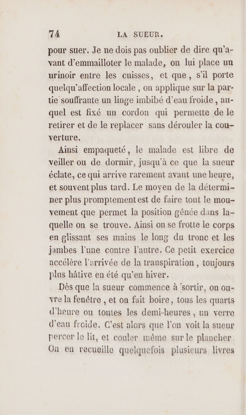 pour suer. Je ne dois pas oublier de dire qu’a- vant d’emmailloter le malade, on lui place un urinoir entre les cuisses, et que, s’il porte quelqu’affection locale , on applique sur la par- tie souffrante un linge imbibé d’eau froide , au- quel est fixé un cordon qui permette de le retirer et de le replacer sans dérouler la cou- verture. Ainsi empaqueté, le malade est libre de veiller ou de dormir, jusqu’à ce que la sueur éclate, ce qui arrive rarement avant une heure, et souvent plus tard. Le moyen de la détermi- ner plus promptement est de faire tout le mou- vement que permet la position gênée dans la- quelle on se trouve. Ainsi on se frotte le corps en glissant ses mains le long du tronc et les jambes l'une contre l'autre. Ge petit exercice accélère l'arrivée de la transpiration , toujours plus hâtive en été qu'en hiver. Dès que la sueur commence à ‘sortir, on ou- vre la fenêtre , et on fait boire, tous les quarts d'heure ou toutes les demi-heures , un verre d'eau froide. C’est alors que l’on voit la sueur percer le lit, et couler même sur le plancher. On en recucille quelquefois plusieurs livres