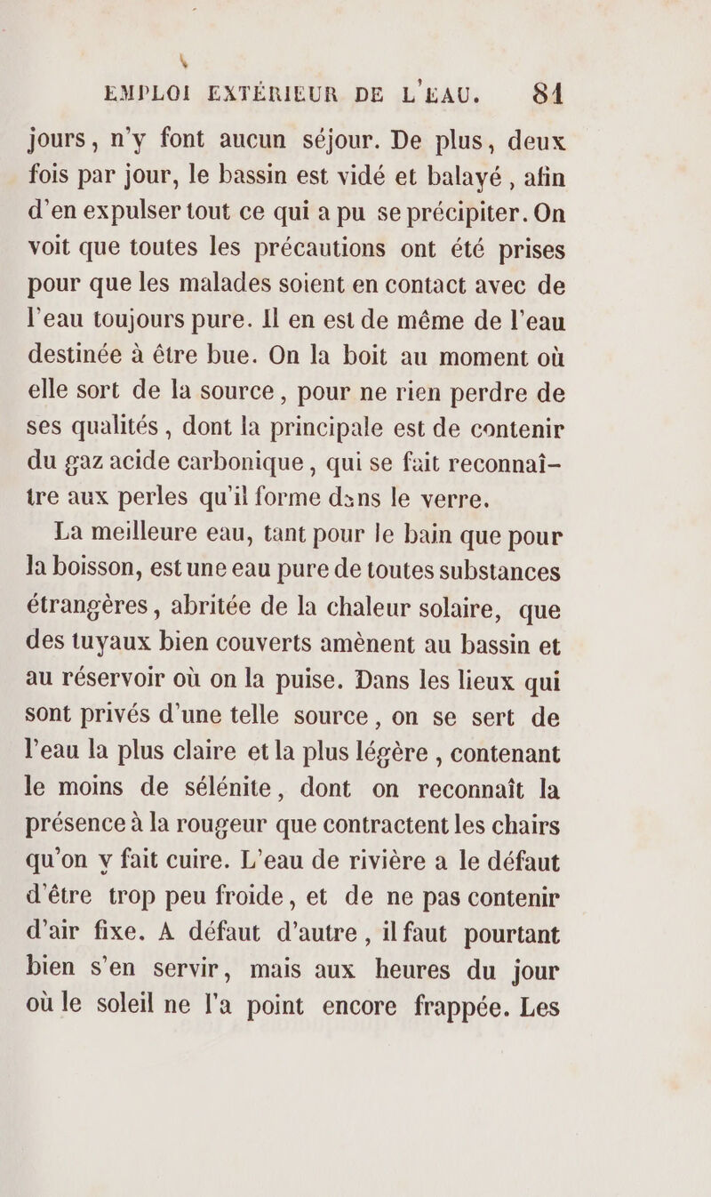 \ EMPLOI EXTÉRIEUR DE L'EAU. 84 jours, n’y font aucun séjour. De plus, deux fois par jour, le bassin est vidé et balayé , afin d’en expulser tout ce qui a pu se précipiter. On voit que toutes les précautions ont été prises pour que les malades soient en contact avec de l'eau toujours pure. Il en est de même de l’eau destinée à être bue. On la boit au moment où elle sort de la source , pour ne rien perdre de ses qualités , dont la principale est de contenir du gaz acide carbonique , qui se fait reconnai- tre aux perles qu'il forme dsns le verre. La meilleure eau, tant pour le bain que pour Ja boisson, est une eau pure de toutes substances étrangères , abritée de la chaleur solaire, que des tuyaux bien couverts amènent au bassin et au réservoir où on la puise. Dans les lieux qui sont privés d’une telle source, on se sert de l'eau la plus claire et la plus légère , contenant le moins de sélénite, dont on reconnaît la présence à la rougeur que contractent les chairs qu'on y fait cuire. L'eau de rivière a le défaut d'être trop peu froide, et de ne pas contenir d'air fixe. À défaut d'autre , ilfaut pourtant bien s’en servir, mais aux heures du jour où le soleil ne l'a point encore frappée. Les