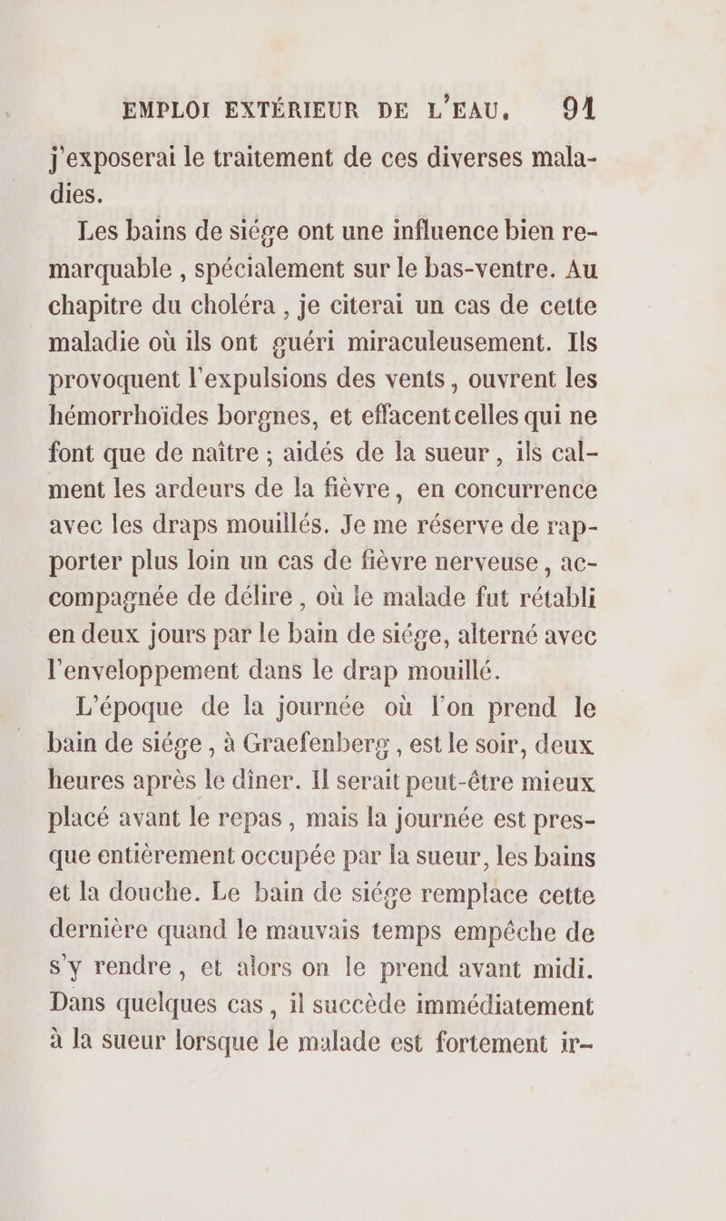 j'exposerai le traitement de ces diverses mala- dies. Les bains de siége ont une influence bien re- marquable , spécialement sur le bas-ventre. Au chapitre du choléra , je citerai un cas de cette maladie où ils ont guéri miraculeusement. Ils provoquent l'expulsions des vents, ouvrent les hémorrhoïdes borgnes, et effacent celles qui ne font que de naître ; aidés de la sueur , ils cal- ment les ardeurs de la fièvre, en concurrence avec les draps mouillés. Je me réserve de rap- porter plus loin un cas de fièvre nerveuse, ac- compagnée de délire, où le malade fut rétabli en deux jours par le bain de siége, alterné avec l’enveloppement dans le drap mouillé. L'époque de la journée où l’on prend le bain de siége , à Graefenbers , est le soir, deux heures après le diner. Il serait peut-être mieux placé avant le repas , mais la journée est pres- que entièrement occupée par la sueur, les bains et la douche. Le bain de siége remplace cette dernière quand le mauvais temps empêche de s'y rendre, et alors on le prend avant midi. Dans quelques cas, il succède immédiatement à Ja sueur lorsque le malade est fortement ir-