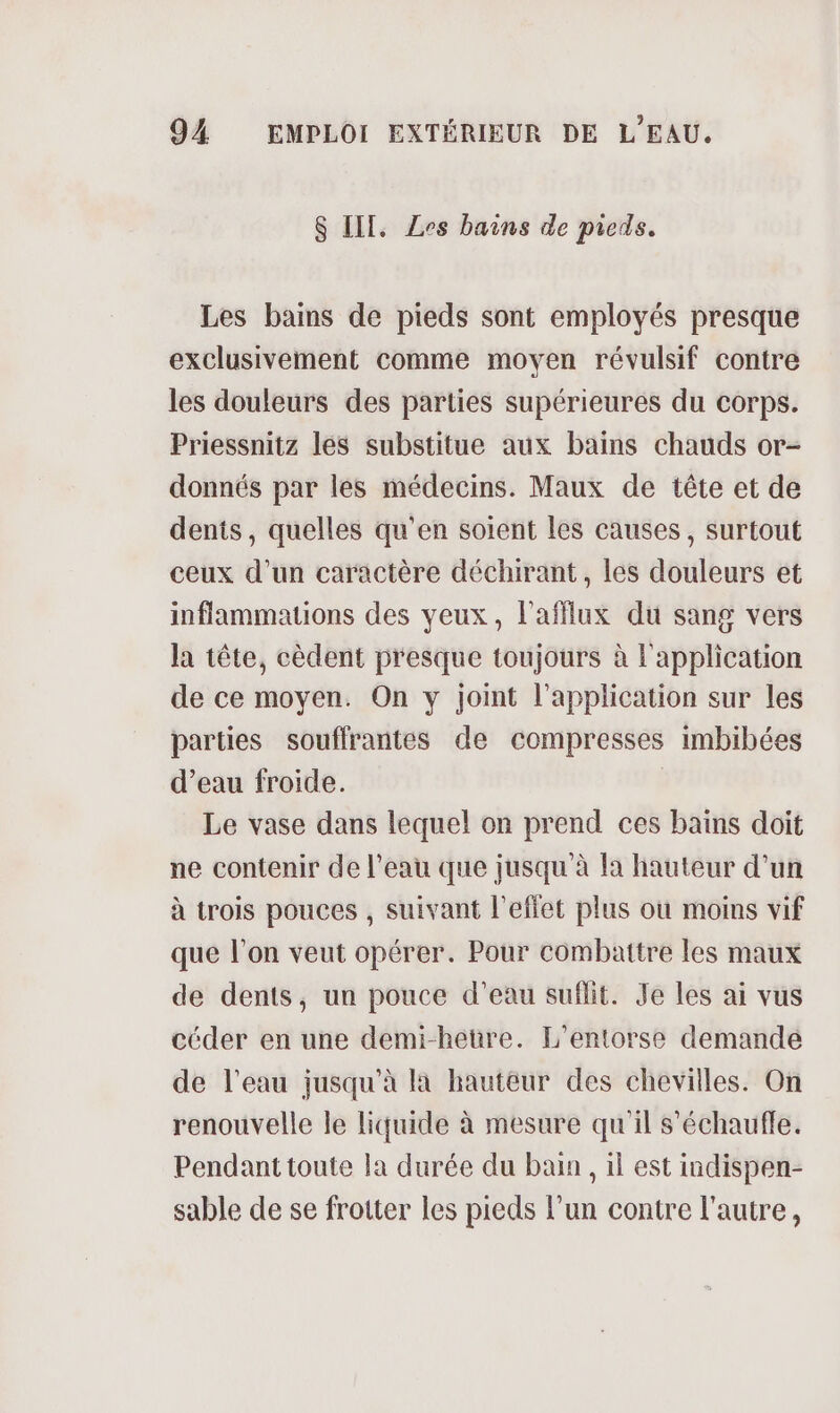 $ III, Zes bains de picds. Les bains de pieds sont employés presque exclusivement comme moyen révulsif contre les douleurs des parties supérieures du corps. Priessnitz lés substitue aux bains chauds or- donnés par les médecins. Maux de tête et de dents, quelles qu'en soient les causes, surtout ceux d’un caractère déchirant, les douleurs et inflammations des yeux, l’afflux du sang vers la tête, cèdent presque toujours à l'application de ce moyen. On y joint l'application sur les parties souffrantes de compresses imbibées d’eau froide. Le vase dans lequel on prend ces bains doit ne contenir de l’eau que jusqu'à la hauteur d’un à trois pouces , suivant l'effet plus où moins vif que l’on veut opérer. Pour combattre les maux de dents, un pouce d’eau suflit. Je Les ai vus céder en une demi-hetüre. L'entorse demande de l’eau jusqu'à la hauteur des chevilles. On renouvelle le liquide à mesure qu'il s'échaufle. Pendant toute la durée du bain, il est indispen- sable de se frotter les pieds l’un contre l'autre,