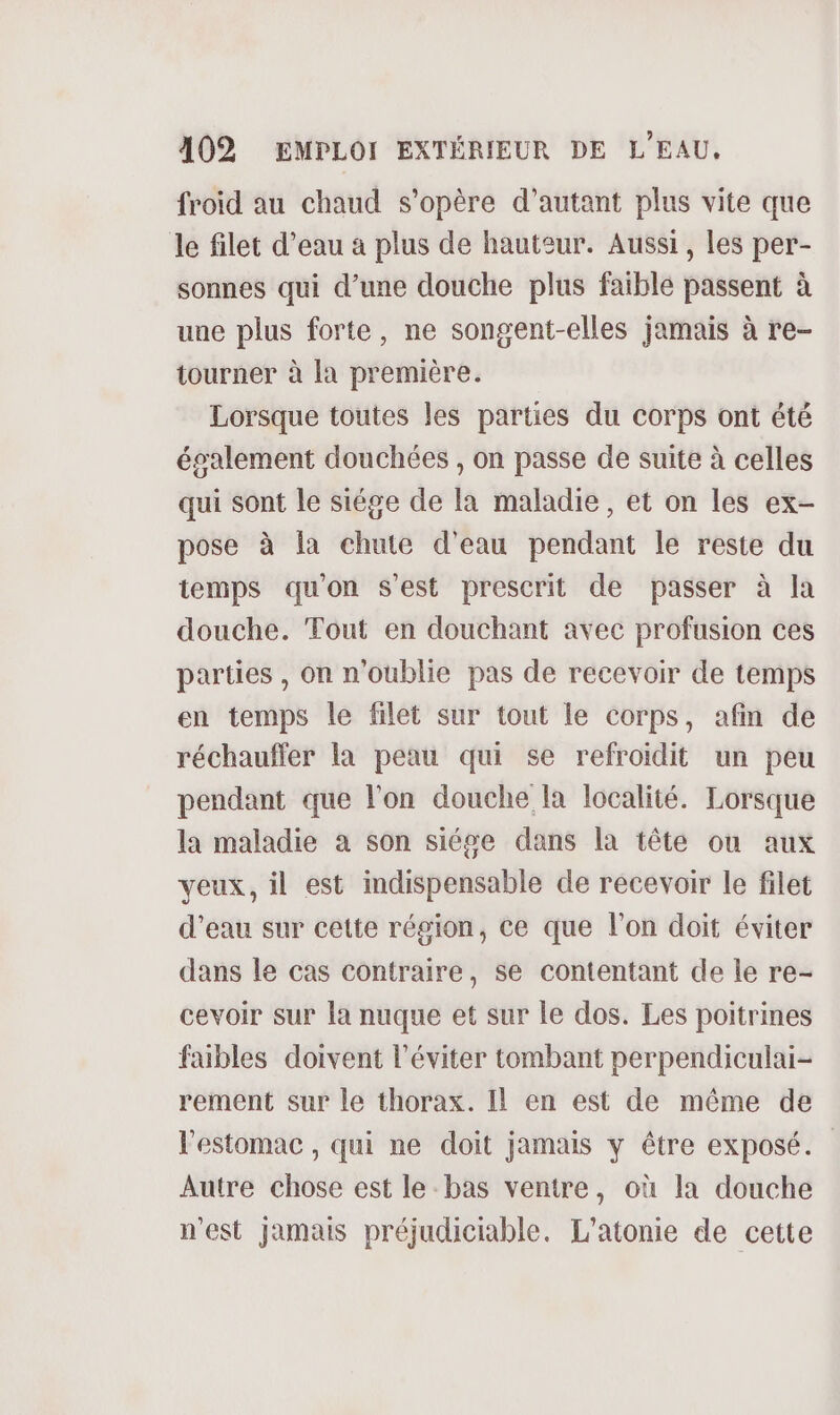 froid au chaud s'opère d'autant plus vite que le filet d’eau à plus de hauteur. Aussi, les per- sonnes qui d’une douche plus faible passent à une plus forte, ne songent-elles jamais à re- tourner à la première. Lorsque toutes les parties du corps ont été également douchées , on passe de suite à celles qui sont le siége de la maladie , et on les ex- pose à {a chute d'eau pendant le reste du temps qu'on s'est prescrit de passer à la douche. Tout en douchant avec profusion ces parties , on n'oublie pas de recevoir de temps en temps le filet sur tout le corps, afin de réchauffer la peau qui se refroidit un peu pendant que l’on douche la localité. Lorsque la maladie à son siése dans la tête où aux veux, il est indispensable de recevoir le filet d'eau sur cette région, ce que l’on doit éviter dans le cas contraire, se contentant de le re- cevoir sur la nuque et sur le dos. Les poitrines faibles doivent l’éviter tombant perpendiculai- rement sur le thorax. Il en est de même de l'estomac , qui ne doit jamais y être exposé. Autre chose est le bas ventre, où la douche n'est jamais préjudiciable. L'atonie de cette