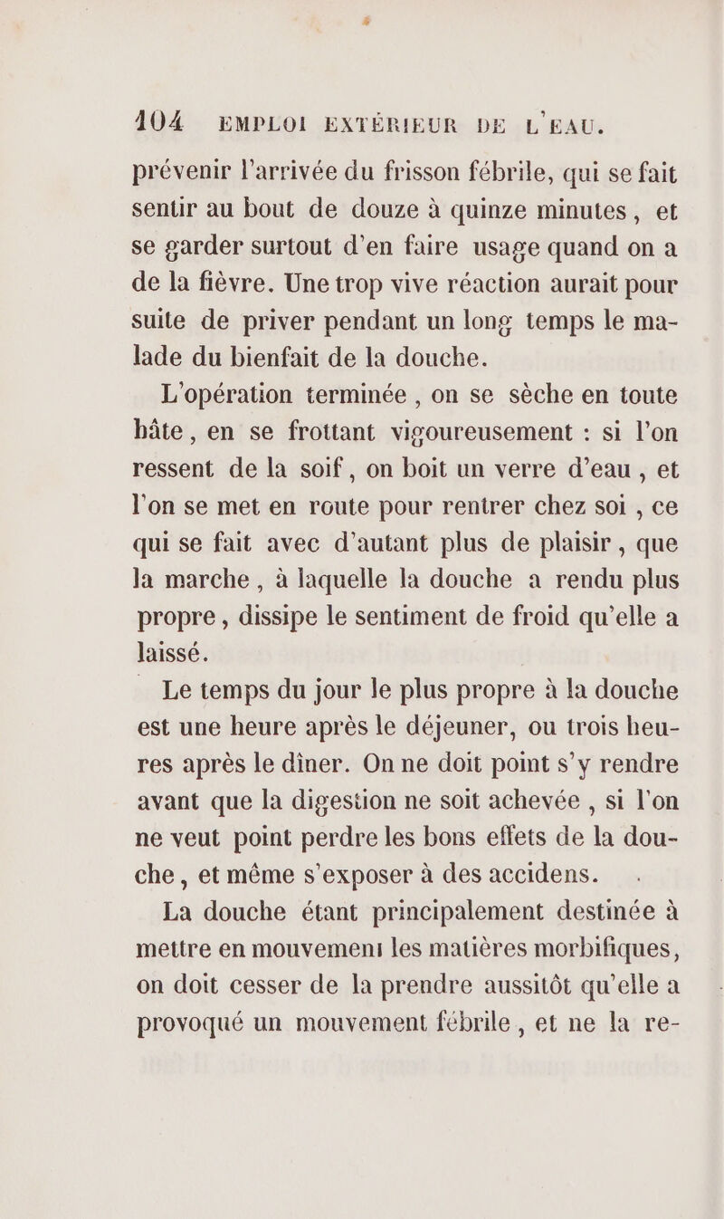 prévenir l’arrivée du frisson fébrile, qui se fait sentir au bout de douze à quinze minutes, et se garder surtout d'en faire usage quand on a de la fièvre. Une trop vive réaction aurait pour suite de priver pendant un long temps le ma- lade du bienfait de la douche. L'opération terminée , on se sèche en toute bâte , en se frottant vigoureusement : si l’on ressent de la soif, on boit un verre d’eau , et l'on se met en route pour rentrer chez soi , ce qui se fait avec d'autant plus de plaisir, que Ja marche , à laquelle la douche a rendu plus propre, dissipe le sentiment de froid qu’elle a laissé. Le temps du jour le plus propre à la douche est une heure après le déjeuner, ou trois heu- res après le diner. On ne doit point s’y rendre avant que la digestion ne soit achevée , si l'on ne veut point perdre les bons effets de la dou- che, et même s’exposer à des accidens. La douche étant principalement destinée à mettre en mouvemeni les matières morbifiques, on doit cesser de la prendre aussitôt qu'elle a provoqué un mouvement fébrile, et ne la re-