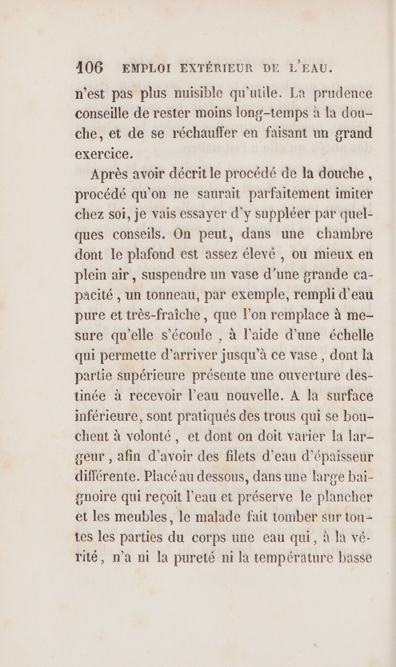 n’est pas plus nuisible qu'utile. La prudence conseille de rester moins long-temps à la dou- che, et de se réchauffer en faisant un grand exercice. Après avoir décrit le procédé de la douche, procédé qu'on ne saurait parfaitement imiter chez soi, je vais essayer d'y suppléer par quel- ques conseils. On peut, dans une chambre dont le plafond est assez élevé , où mieux en plein air, suspendre un vase d’une grande ca- pacité , un tonneau, par exemple, rempli d’eau pure et très-fraîche, que l’on remplace à me- sure qu'elle s'écoule , à l’aide d’une échelle qui permette d'arriver jusqu'à ce vase, dont la partie supérieure présente une ouverture des- tinée à recevoir l’eau nouvelle. À la surface inférieure, sont pratiqués des trous qui se bou- chent à volonté, et dont on doit varier la lar- geur , afin d’avoir des filets d’eau d'épaisseur différente. Placé au dessous, dans une large baï- gnoire qui reçoit l’eau et préserve le plancher et les meubles, le malade fait tomber sur ton - tes les parties du corps une eau qui, à la vé- rité, n’a ni la pureté ni la température basse