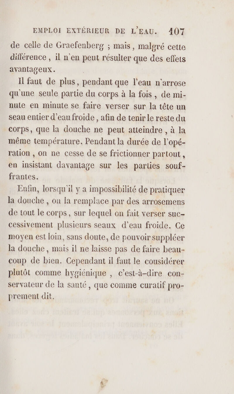 de celle de Graefenberg ; mais, malgré cette différence , il n'en peut résulter que des effets avantageux. | I faut de plus, pendant que l’eau n'arrose qu'une seule partie du corps à la fois, de mi- nute en minute se faire verser sur la tête un seau entier d’eau froide , afin de tenir le reste du corps, que la douche ne peut atteindre , à la même température. Pendant la durée de l'opé- ration , on ne cesse de se frictionner partout, en insistant davantage sur les parties souf- frantes. Enfin, lorsqu'il y a impossibilité de pratiquer la douche , on la remplace par des arrosemens de tout le corps, sur lequel on fait verser suc- cessivement plusieurs seaux d’eau froide. Ce moyen est loin, sans doute, de pouvoir suppléer la douche, mais il ne laisse pas de faire beau- coup de bien. Cependant il faut le cousidérer plutôt comme hygiénique , c’est-à-dire con- servateur de la santé, que comme curatif pro- prement dit. Le,