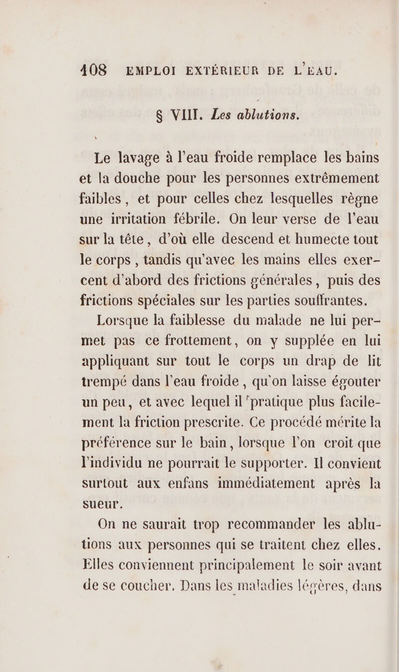 $ VIIT. Les ablutions. Le lavage à l’eau froide remplace les bains et la douche pour les personnes extrêmement faibles, et pour celles chez lesquelles règne une irritation fébrile. On leur verse de l’eau sur la tête, d’où elle descend et humecte tout le corps , tandis qu'avec les mains elles exer- cent d'abord des frictions générales, puis des frictions spéciales sur les parties souffrantes. Lorsque la faiblesse du malade ne lui per- met pas ce frottement, on y supplée en lui appliquant sur tout le corps un drap de lit trempé dans l’eau froide , qu'on laisse ésouter un peu, et avec lequel il ‘pratique plus facile- ment la fricuon prescrite. Ce procédé mérite la préférence sur le bain, lorsque l’on croit que l'individu ne pourrait le supporter. Il convient surtout aux enfans immédiatement après la sueur. On ne saurait trop recommander les ablu- tions aux personnes qui se traitent chez elles. Elles conviennent principalement le soir avant de se coucher, Dans les maladies légères, dans