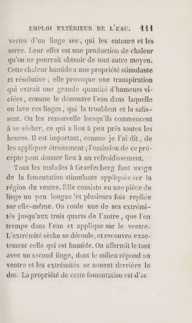 vertes d’uu linge sec, qui les entoure et les serre. Leur effet est une production de chaleur qu'on ne pourrait obtenir de tout autre moyen. Cette chaleur humide a une propriété stimulante et résolutive ; elle provoque une transpiration qui extrait une grande quantité d'humeurs vi- ciées, comme le démontre l'eau dans laquelle on lave ces linges, qui la troublent et la salis- sent. On les renouvelle lorsqu'ils commencent à se sécher, ce qui à lieu à peu près toutes les heures. Il est important, comme je l'ai dit, de les appliquer étroitement ; l’omission de ce pré- cepte peut donner lieu à un refroidissement. Tous les malades à Graeferberg font usage de la fomentation stimulante appliquée sur la région du ventre. Elle consiste en une pièce de linge un peu longue ‘et plusieurs fois repliée sur elle-même. On roule une de ses extrémi- tés jusqu'aux trois quarts de l’autre, que l'on trempe dans l’eau et applique sur le ventre. L'extrémité sèche se déroule, et recouvre exac- tement celle qui est humide. On affermit le tout avec un second linge, dont le milieu répond an ventre et les extrémités se nouent derrière le dos. La propriété de cette fomentation est d’ac