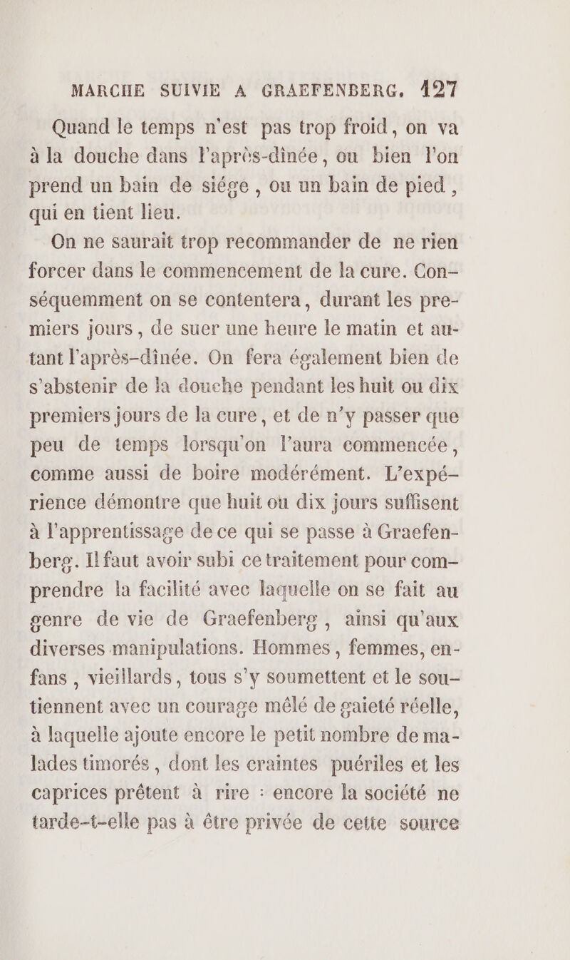 Quand le temps n'est pas trop froid, on va à la douche dans l'après-dinée, ou bien l'on prend un bain de siége , ou un bain de pied, qui en tient lieu. On ne saurait trop recommander de ne rien forcer dans le commencement de la cure. Con- séquemment on se contentera, durant les pre- miers jours, de suer une heure le matin et au- tant l'après-dinée. On fera également bien de s'abstenir de la douche pendant les huit ou dix premiers jours de la cure, et de n’y passer que peu de temps lorsqu'on l'aura commencée, comme aussi de boire modérément. L’expé- rience démontre que huit ou dix jours suffisent à l'apprentissage de ce qui se passe à Graefen- berg. Il faut avoir subi ce traitement pour com- prendre la facilité avec laquelle on se fait au genre de vie de Graefenberg , ainsi qu'aux diverses manipulations. Hommes , femmes, en- fans , vieillards, tous s’y soumettent et le sou- tiennent avec un courage mêlé de gaieté réelle, à laquelle ajoute encore le petit nombre de ma- lades timorés , dont les craintes puériles et les caprices prêtent à rire : encore la société ne tarde-t-elle pas à être privée de cette source