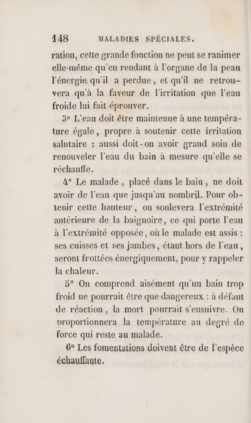 ration, cette grande fonction ne peut se ranimer elle-même qu’en rendant à l'organe de la peau l'énergie qu'il a perdue, et qu’il ne retrou- vera qu'à la faveur de l'irritation que l'eau froide lui fait éprouver. 3° L'eau doit être maintenue à une tempéra- ture égale, propre à soutenir cette irritation salutaire : aussi doit-on avoir grand soin de renouveler l’eau du bain à mesure qu’elle se réchauffe. 4° Le malade, placé dans le bain, ne doit avoir de l’eau que jusqu'au nombril. Pour ob- tenir cette hauteur, on soulevera l'extrémité antérieure de la baignoire, ce qui porte l’eau à l'extrémité opposée, où le malade est assis : ses cuisses et ses jambes, étant hors de l’eau, seront frottées énergiquement, pour y rappeler la chaleur. 5° On comprend aisément qu'un bain trop froid ne pourrait être que dangereux : à défaut de réaction, la mort pourrait s’ensuivre. On proportionnera la température au degré de force qui reste au malade. 6° Les fomentations doivent être de l'espèce échauffante.