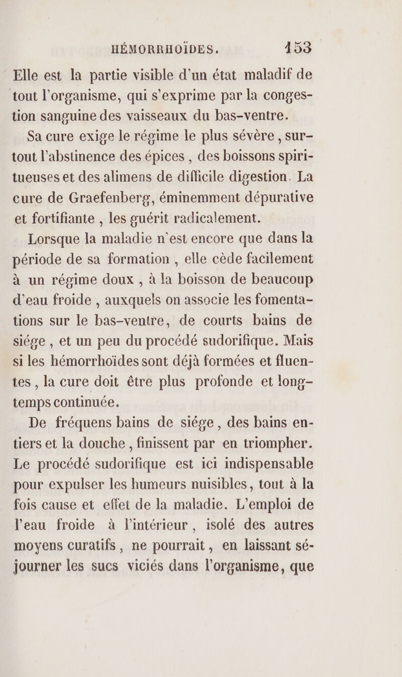 Elle est la partie visible d’un état maladif de tout l'organisme, qui s'exprime par la conges- tion sanguine des vaisseaux du bas-ventre. Sa cure exige le régime le plus sévère, sur- tout l’abstinence des épices , des boissons spiri- tueuses et des alimens de diflicile digestion. La cure de Graefenberg, éminemment dépurative et fortifiante , les guérit radicalement. Lorsque la maladie n’est encore que dans la période de sa formation , elle cède facilement à un régime doux , à la boisson de beaucoup d’eau froide , auxquels on associe les fomenta- tions sur le bas-ventre, de courts bains de siége , et un peu du procédé sudorifique. Mais si les hémorrhoïdes sont déjà formées et fluen- tes , la cure doit être plus profonde et long- temps continuée. De fréquens bains de siége , des bains en- tiers et la douche, finissent par en triompher. Le procédé sudorifique est ici indispensable pour expulser les humeurs nuisibles, tout à la fois cause et effet de la maladie. L'emploi de l'eau froide à l'intérieur, isolé des autres moyens curatifs, ne pourrait, en laissant sé- journer les sucs viciés dans l'organisme, que