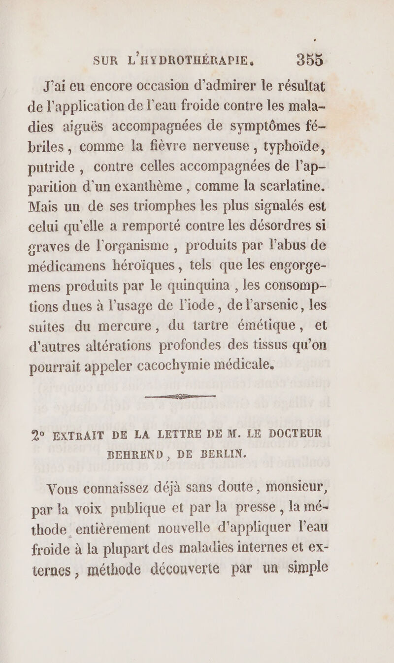 J'ai eu encore occasion d'admirer le résultat de l'application de l’eau froide contre les mala- dies aiguës accompagnées de symptômes fé- briles, comme la fièvre nerveuse , typhoïde, putride , contre celles accompagnées de l’ap- parition d’un exanthème , comme la scarlatine. Mais un de ses triomphes les plus signalés est celui qu’elle a remporté contre les désordres si graves de l'organisme , produits par l'abus de médicamens héroïques , tels que les engorge- mens produits par le quinquina , les consomp- tions dues à l’usage de l’iode , de l’arsenic, les suites du mercure, du tartre émétique, et d’autres altérations profondes des tissus qu’on pourrait appeler cacochymie médicale. Re mt 90 EXTRAIT DE LA LETTRE DE M. LE DOCTEUR BEHREND , DE BERLIN. Vous connaissez déjà sans doute , monsieur, par la voix publique et par la presse , la mé- thode entièrement nouvelle d'appliquer l'eau froide à la plupart des maladies internes et ex- ternes , méthode découverte par un simple