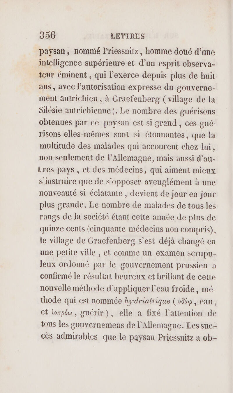 paysan, nommé Priessnitz, homme doué d’une intelligence supérieure et d’un esprit observa- teur éminent , qui l’exerce depuis plus de huit ans , avec l'autorisation expresse du gouverne- ment autrichien , à Graefenberg (village de la Silésie autrichienne). Le nombre des guérisons obtenues par ce paysan est si grand , ces gué- risons elles-mêmes sont si étonnantes, que la multitude des malades qui accourent chez lui, non seulement de l'Allemagne, mais aussi d’au- tres pays , et des médecins, qui aiment mieux sinstruire que de s'opposer aveuglément à une nouveauté si éclatante , devient de jour en jour plus grande. Le nombre de malades de tous les rangs de la société étant cette année de plus de quinze cents (cinquante médecins non compris), le village de Graefenberg s’est déjà changé en une petite ville , et comme un examen scrupu- leux ordonné par le gouvernement prussien a confirmé le résultat heureux et brillant de cette nouvelle méthode d'appliquer l'eau froide, mé- thode qui est nommée hydriatrique (5959 , eau, et iarpôw , guérir), elle a fixé l’attention de tous les gouvernemens de l'Allemagne. Les suc- cès admirables que le paysan Priessnitz a ob-