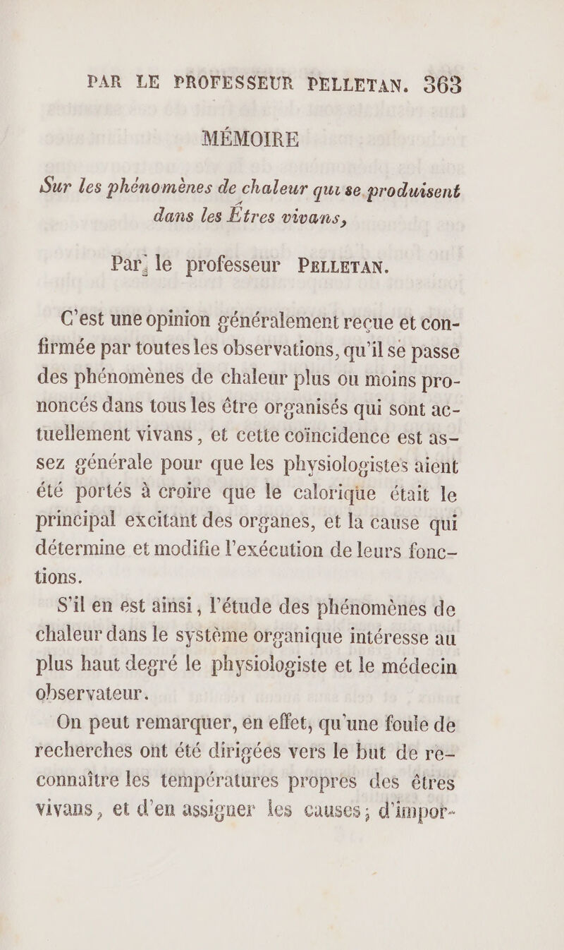 MÉMOIRE Sur les phénomènes de chaleur qui se produisent dans les tres vivans, Par. le professeur PELLETAN. C’est une opinion généralement recue et con- firmée par toutes les observations, qu'il se passe des phénomènes de chaleur plus ou moins pro- noncés dans tous les être organisés qui sont ac- tuellement vivans , et cette coïncidence est as- sez générale pour que les physiologistes aient été portés à croire que le calorique était le principal excitant des organes, et la cause qui détermine et modifie l'exécution de leurs fonc- tions. S'il en est ainsi, l’étude des phénomènes de chaleur dans le système orsanique intéresse au plus haut degré le physiologiste et le médecin observateur. On peut remarquer, en effet, qu'une foule de recherches ont été dirigées vers le but de re- connaître les températures propres des êtres vivans , et d'en assigner Les causes; d'impor-