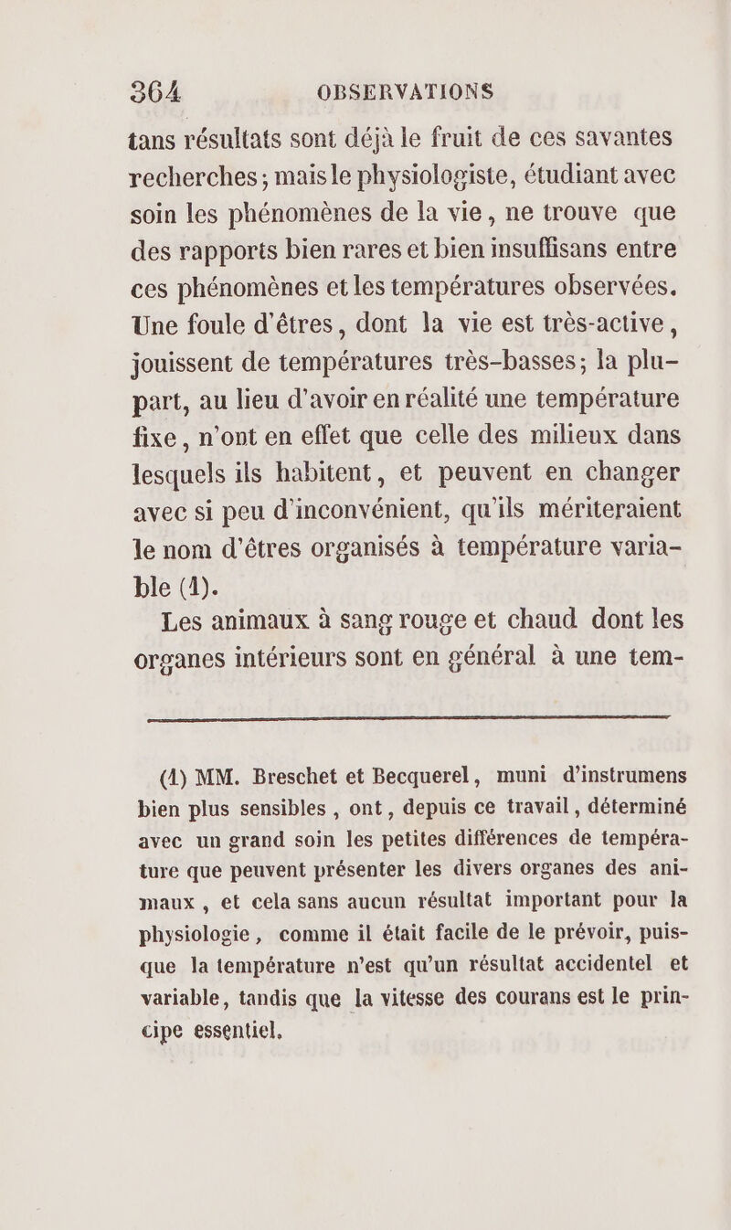 tans résultats sont déjà le fruit de ces savantes recherches; maisle physiologiste, étudiant avec soin les phénomènes de la vie, ne trouve que des rapports bien rares et bien insuflisans entre ces phénomènes et les températures observées. Une foule d'êtres, dont la vie est très-active, jouissent de températures très-basses; la plu- part, au lieu d’avoir en réalité une température fixe, n’ont en effet que celle des milieux dans lesquels ils habitent, et peuvent en changer avec si peu d'inconvénient, qu'ils mériteraient le nom d'êtres organisés à température varia- ble (1). Les animaux à sang rouge et chaud dont les organes intérieurs sont en général à une tem- (1) MM. Breschet et Becquerel, muni d’instrumens bien plus sensibles , ont, depuis ce travail, déterminé avec un grand soin les petites différences de tempéra- ture que peuvent présenter les divers organes des ani- maux, et cela sans aucun résultat important pour la physiologie, comme il était facile de le prévoir, puis- que la température n’est qu’un résultat accidentel et variable, tandis que la vitesse des courans est le prin- cipe essentiel,