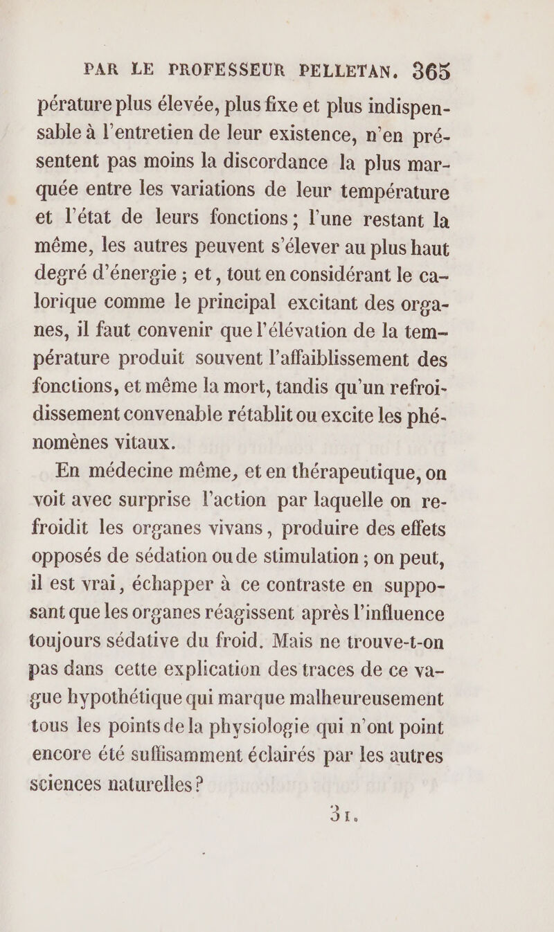 pérature plus élevée, plus fixe et plus indispen- sable à l'entretien de leur existence, n’en pré- sentent pas moins la discordance la plus mar- quée entre les variations de leur température et l’état de leurs fonctions ; l’une restant la même, les autres peuvent s’élever au plus haut degré d'énergie ; et, tout en considérant le ca- lorique comme le principal excitant des orga- nes, il faut convenir que l'élévation de la tem pérature produit souvent l’affaiblissement des fonctions, et même la mort, tandis qu’un refroi- dissement convenable rétablit ou excite les phé- nomènes vitaux. En médecine même, et en thérapeutique, on voit avec surprise l’action par laquelle on re- froidit les organes vivans, produire des effets opposés de sédation oude stimulation ; on peut, il est vrai, échapper à ce contraste en suppo- sant que les organes réagissent après l'influence toujours sédative du froid. Mais ne trouve-t-on pas dans cette explication des traces de ce va- gue hypothétique qui marque malheureusement tous les points de la physiologie qui n’ont point encore été suflisamment éclairés par les autres sciences naturelles ? A
