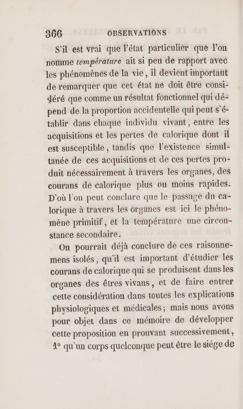 S'il est vrai que l’état particulier que l'on nomme température ait si peu de rapport avec lès phénomènes de la vie, il devient important de remarqüer que cet état ne doit être consi- déré que comme un résultat fonctionnel qui dé- pend de la proportion accidentelle qui peut s’é- tablir dans chaqué individu vivant, entre les acquisitions et les pertes de calorique dont il est susceptible , tandis que l’existence simul- tanée de ces acquisitions et de ces pertes pro- duit nécessairement à travers les organes, des courans de calorique plus ou moins rapides. D'où l'on peut conclure que le passage du ca- lorique à travers les organes est ici le phéno- mène primitif, ét la température une circon- stance secondaire. On pourrait déjà conclure de ces raisonne- mens isolés, qu'il est important d'étudier les courans de calorique qui se produisent dans les organes des êtres vivans, et de faire entrer cette considération dans toutes les explications physiologiques et médicales; mais nous avons pour objet dans ce mémoire de développer cette proposition en prouvant successivement, 1° qu'un corps quelconque peut être le siége de