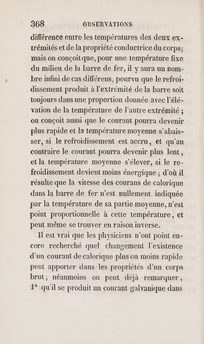 différence entre les températures des deux ex- trémités et de la propriété conductrice du corps: mais on conçoit que, pour une température fixe du milieu de la barre de fer, il y aura un nom- bre infini de cas différens, pourvu que le refroi- dissement produit à l'extrémité de la barre soit toujours dans une proportion donnée avec l'élé- vation de la température de l’autre extrémité ; on conçoit aussi que le courant pourra devenir plus rapide et la température moyenne s’abais- ser, si le refroidissement est accru, et qu'au contraire le courant pourra devenir plus lent, et la température moyenne s'élever, si le re- froidissement devient moins énergique ; d’où il résulte que la vitesse des courans de calorique dans la barre de fer n’est nullement indiquée par la température de sa partie moyenne, n’est point proportionnelle à cette température, et peut même se trouver en raison inverse. Il est vrai que les physiciens n’ont point en- core recherché quel changement l'existence d'un courant de calorique plus ou moins rapide peut apporter dans les propriétés d’un corps brut; néanmoins on peut déjà remarquer, 1° qu'il se produit un courant galvanique dans