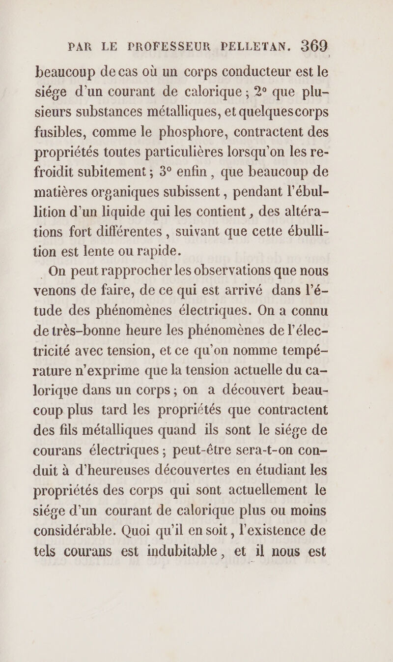 beaucoup de cas où un corps conducteur est le siége d’un courant de calorique ; 2° que plu- sieurs substances métalliques, et quelques corps fusibles, comme le phosphore, contractent des propriétés toutes particulières lorsqu'on les re- froidit subitement ; 3° enfin, que beaucoup de matières organiques subissent, pendant l’ébul- lition d’un liquide qui les contient , des altéra- tions fort différentes , suivant que cette ébulli- tion est lente ou rapide. . On peut rapprocher les observations que nous venons de faire, de ce qui est arrivé dans l’é- tude des phénomènes électriques. On à connu detrès-bonne heure les phénomènes de l’élec- tricité avec tension, et ce qu'on nomme tempé-— rature n’exprime que la tension actuelle du ca- lorique dans un corps ; on a découvert beau- coup plus tard les propriétés que contractent des fils métalliques quand ïls sont le siége de courans électriques ; peut-être sera-t-on con- duit à d’heureuses découvertes en étudiant les propriétés des corps qui sont actuellement le siése d’un courant de calorique plus ou moins considérable. Quoi qu’il en soit, l'existence de tels courans est indubitable, et il nous est