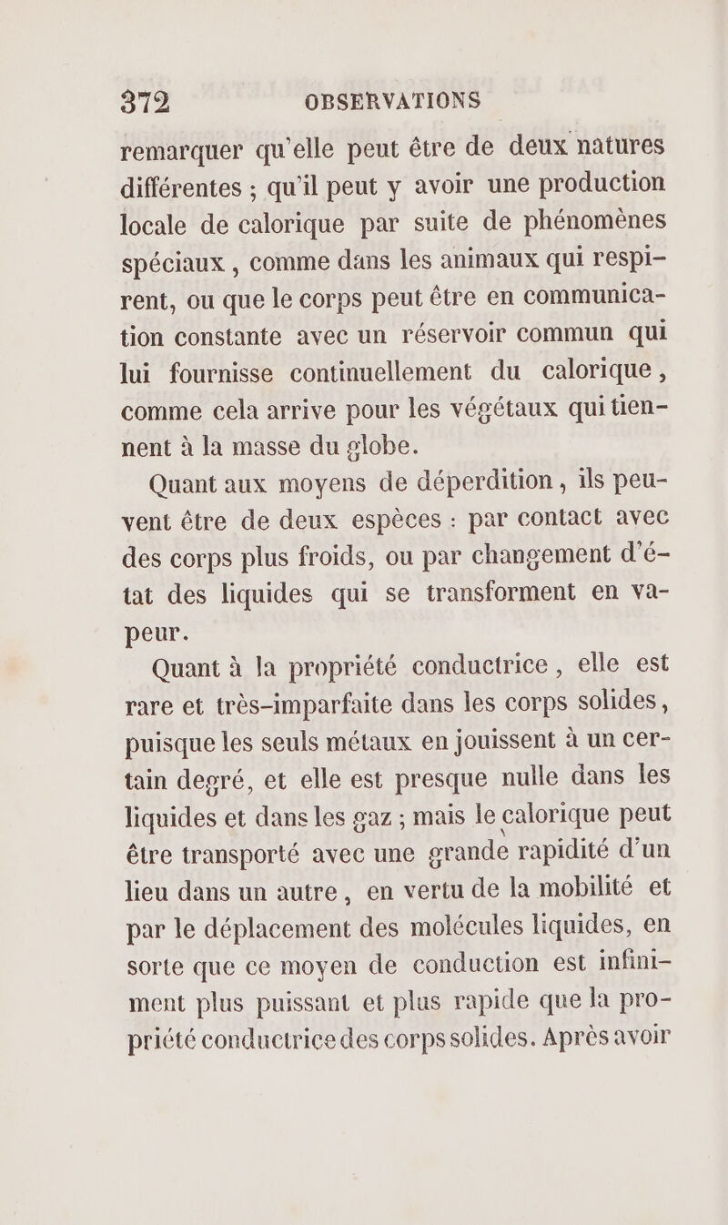 remarquer qu'elle peut être de deux natures différentes ; qu'il peut y avoir une production locale de calorique par suite de phénomènes spéciaux , comme dans les animaux qui respi- rent, ou que le corps peut être en communica- tion constante avec un réservoir commun qui lui fournisse continuellement du calorique, comme cela arrive pour les végétaux qui tien- nent à la masse du globe. Quant aux moyens de déperdition , ils peu- vent être de deux espèces : par contact avec des corps plus froids, ou par changement d'é- tat des liquides qui se transforment en va- peur. Quant à la propriété conductrice , elle est rare et très-imparfaite dans les corps solides, puisque les seuls métaux en jouissent à un cer- tain degré, et elle est presque nulle dans les liquides et dans les gaz ; mais le calorique peut être transporté avec une grande rapidité d'un lieu dans un autre, en vertu de la mobilité et par le déplacement des molécules liquides, en sorte que ce moyen de conduction est infini- ment plus puissant et plas rapide que la pro- priété conductrice des corps solides. Après avoir