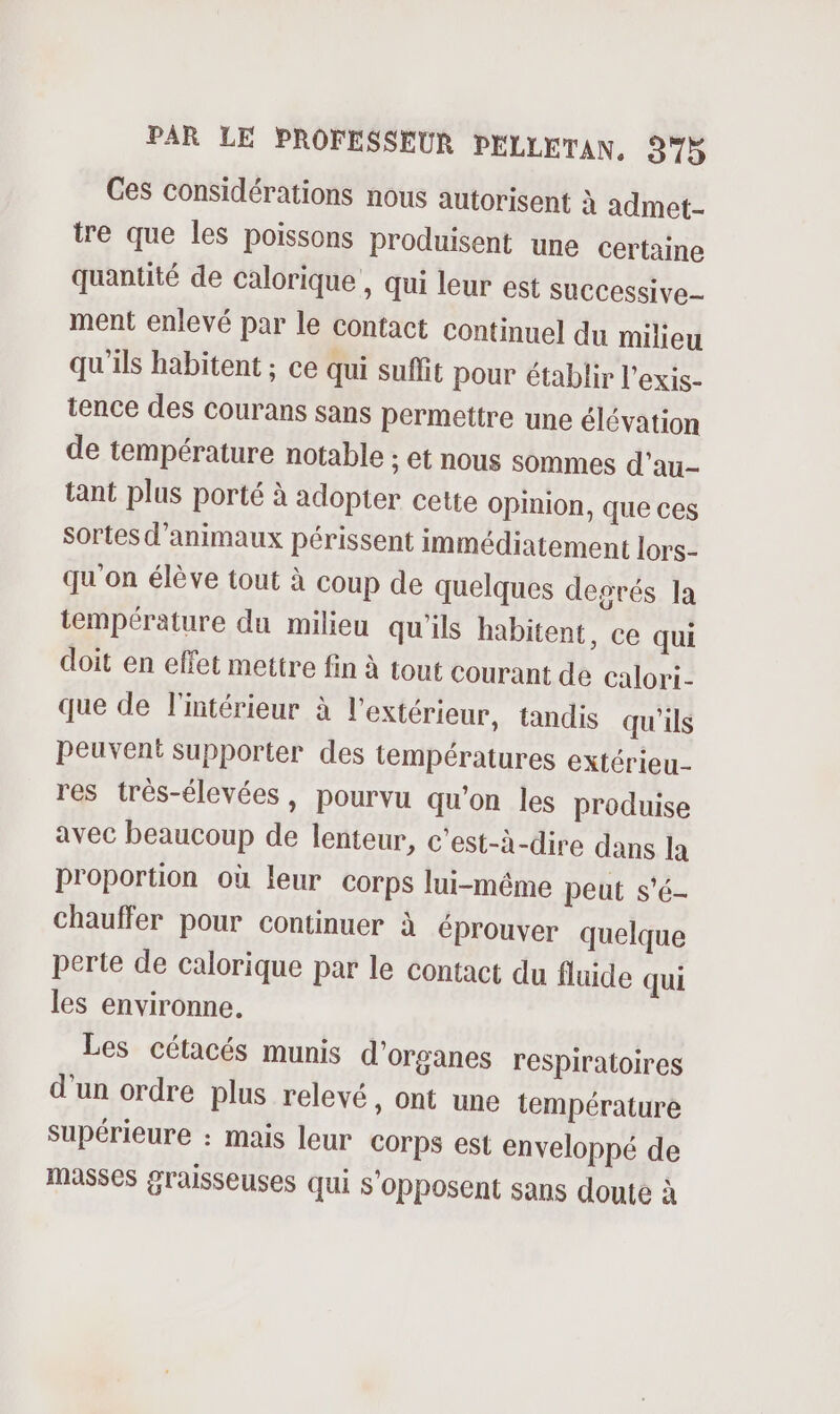 Ces considérations nous autorisent à admet- tre que les poissons produisent une certaine quantité de calorique , qui leur est SuCCessive- ment enlevé par le contact continuel du milieu qu'ils habitent ; ce qui suffit pour établir l'exis- tence des courans sans permettre une élévation de température notable ; et nous sommes d'au- tant plus porté à adopter cette Opinion, que ces sortes d'animaux périssent immédiatement lors- qu'on élève tout à coup de quelques degrés la température du milieu qu'ils habitent, ce qui doit en effet mettre fin à tout courant de Calori- que de l'intérieur à l'extérieur, tandis qu'ils peuvent supporter des températures extérieu- res très-élevées, pourvu qu'on les produise avec beaucoup de lenteur, c’est-à-dire dans la proportion où leur corps lui-même peut s'é- chauffer pour continuer à éprouver quelque perte de calorique par le contact du fluide qui les environne. Les cétacés munis d'organes respiratoires d'un ordre plus relevé, ont une température supérieure : mais leur Corps est enveloppé de masses graisseuses qui s’opposent sans doute à