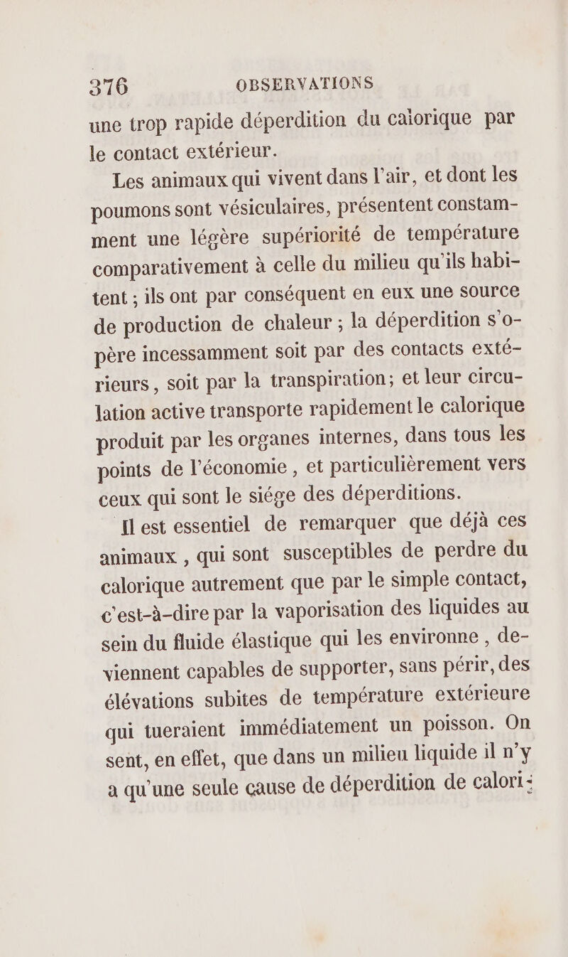 une trop rapide déperdition du caiorique par le contact extérieur. Les animaux qui vivent dans l'air, et dont les poumons sont vésiculaires, présentent constam- ment une légère supériorité de température comparativement à celle du milieu qu'ils habi- tent ; ils ont par conséquent en eux une Source de production de chaleur ; la déperdition s o- père incessamment soit par des contacts exté- rieurs , soit par la transpiration; et leur CirCu- Jation active transporte rapidement le calorique produit par les organes internes, dans tous les points de l’économie , et particulièrement vers ceux qui sont le siége des déperditions. ELest essentiel de remarquer que déjà ces animaux , qui sont susceptibles de perdre du calorique autrement que par le simple contact, c'est-à-dire par la vaporisation des liquides au sein du fluide élastique qui les environne , de- viennent capables de supporter, Sans périr, des élévations subites de température extérieure qui tueraient immédiatement un poisson. On sent, en effet, que dans un milieu liquide il n’y a qu'une seule cause de déperdition de calort: