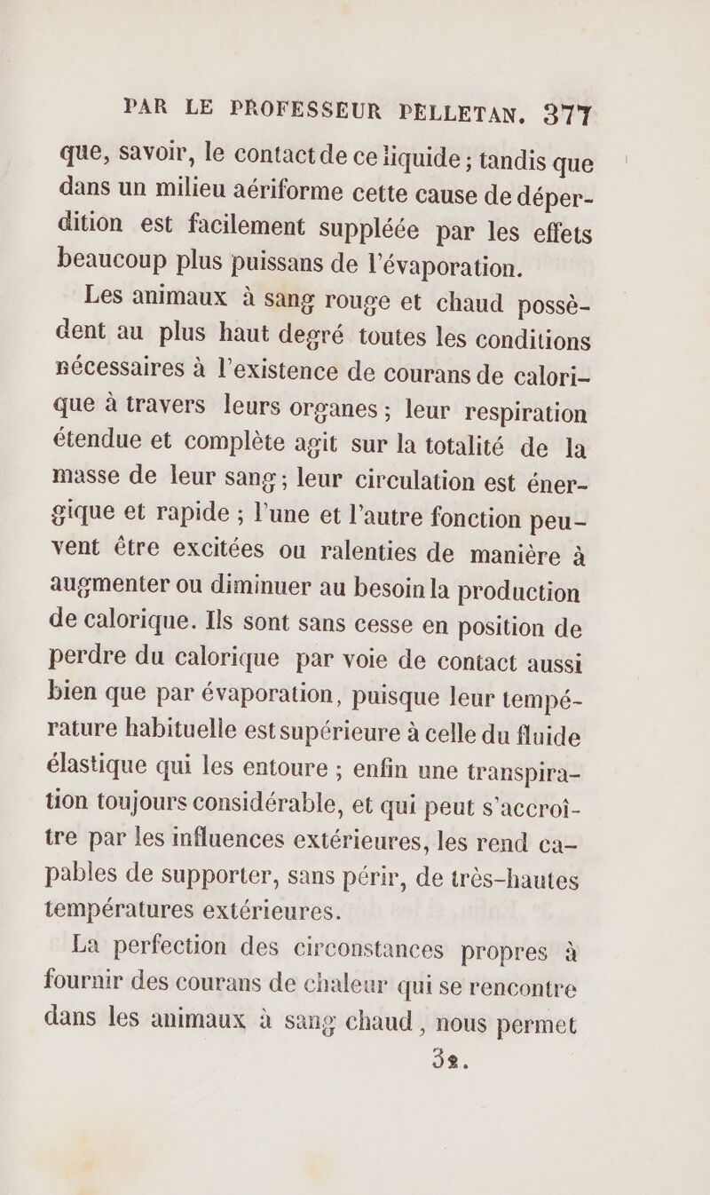 que, savoir, le contact de ce iiquide ; tandis que dans un milieu aériforme cette cause de déper- dition est facilement suppléée par les effets beaucoup plus puissans de l'évaporation. Les animaux à sang rouge et chaud possè- dent au plus haut degré toutes les conditions nécessaires à l'existence de courans de calori- que à travers leurs organes ; leur respiration étendue et complète agit sur la totalité de la masse de leur sang; leur circulation est éner- gique et rapide ; l’une et l’autre fonction peu- vent être excitées ou ralenties de manière à augmenter ou diminuer au besoin la production de calorique. Ils sont sans cesse en position de perdre du calorique par voie de contact aussi bien que par évaporation, puisque leur tempé- rature habituelle est supérieure à celle du fluide élastique qui les entoure ; enfin une transpira- tion toujours considérable, et qui peut s’accroi- tre par les mfluences extérieures, les rend ca- pables de supporter, sans périr, de très-hautes températures extérieures. La perfection des circonstances propres à fournir des courans de chaleur qui se rencontre dans les animaux à sang chaud , nous permet 58.