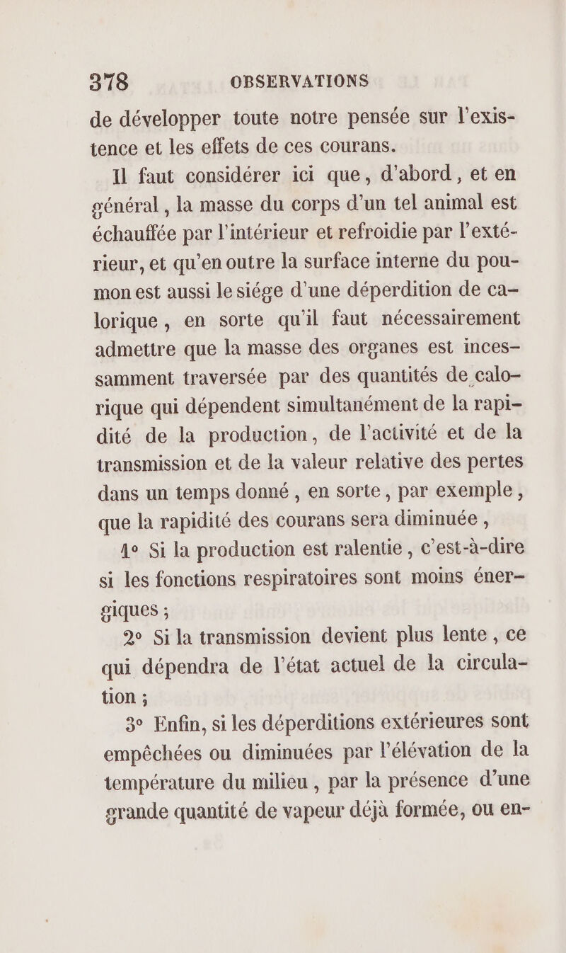 de développer toute notre pensée sur l’exis- tence et les effets de ces courans. Il faut considérer ici que, d’abord, et en général , la masse du corps d’un tel animal est échauffée par l'intérieur et refroidie par l’exté- rieur, et qu'en outre la surface interne du pou- mon est aussi le siége d'une déperdition de ca- lorique , en sorte qu'il faut nécessairement admettre que la masse des organes est inces- samment traversée par des quantités de calo- rique qui dépendent simultanément de la rapi- dité de la production, de l’activité et de la transmission et de la valeur relative des pertes dans un temps donné , en sorte, par exemple, que la rapidité des courans sera diminuée , 4e Si la production est ralentie, c’est-à-dire si les fonctions respiratoires sont moins éner- giques ; 2 Si la transmission devient plus lente , ce qui dépendra de l'état actuel de la circula- tion ; 3° Enfin, si les déperditions extérieures sont empêchées ou diminuées par l'élévation de la température du milieu , par la présence d’une srande quantité de vapeur déjà formée, ou en-