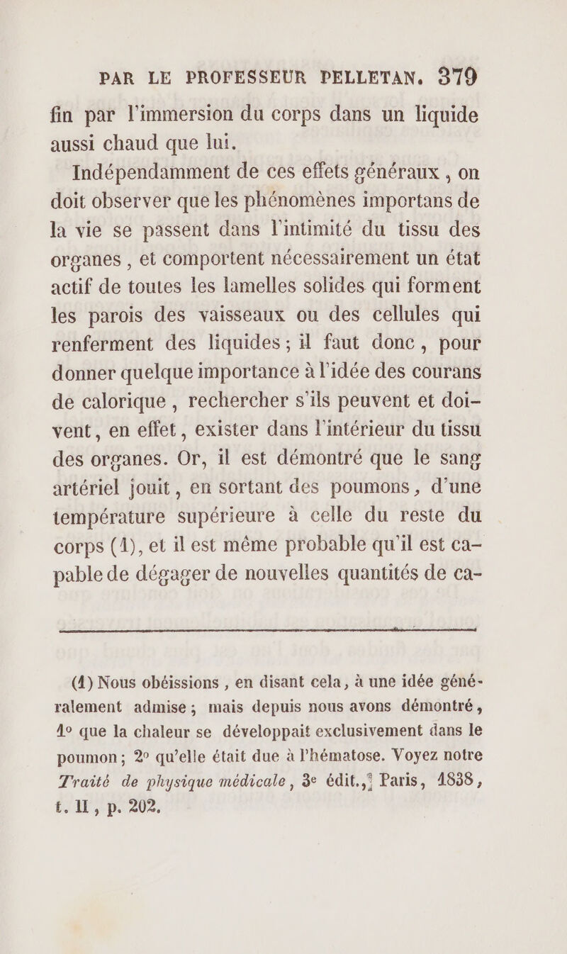 fin par l'immersion du corps dans un liquide aussi chaud que lui. Indépendamment de ces effets généraux , on doit observer que les phénomènes importans de la vie se passent dans l'intimité du tissu des organes , et Comportent nécessairement un état actif de toutes les lamelles solides qui forment les parois des vaisseaux ou des cellules qui renferment des liquides ; 4 faut donc, pour donner quelque importance à l’idée des courans de calorique , rechercher s'ils peuvent et doi- vent, en effet, exister dans l'intérieur du tissu des organes. Or, il est démontré que le sang artériel jouit, en sortant des poumons, d’une température supérieure à celle du reste du corps (1), et il est même probable qu'il est ca- pable de dégager de nouvelles quantités de ca- (4) Nous obéissions , en disant cela, à une idée géné- ralement admise; mais depuis nous avons démontré, 4° que la chaleur se développait exclusivement dans le poumon; 2° qu’elle était due à l’hématose. Voyez notre Traité de physique médicale, 3e édit. Paris, 1838, t. 11, p. 202.