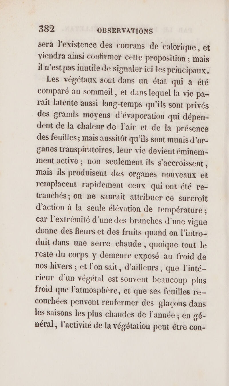 sera l'existence des courans de calorique , et viendra ainsi confirmer cette proposition ; mais il n'est pas inutile de signaler ici les principaux. Les végétaux sont dans un état qui à été comparé au sommeil, et dans lequel la vie pa- rait latente aussi long-temps qu’ils sont privés des grands moyens d’évaporation qui dépen- dent de la chaleur de l'air et de la présence des feuilles ; mais aussitôt qu’ils sont munis d’or- ganes transpiratoires, leur vie devient éminem- ment active ; non seulement ils s'accroissent ; mais ils produisent des organes nouveaux et remplacent rapidement ceux qui ont été re- tranchés ; on ne saurait attribuer ce surcroît d'action à la seule élévation de température ; car l'extrémité d’une des branches d'une vigne donne des fleurs et des fruits quand on l'intro duit dans une serre chaude , quoique tout le reste du corps y demeure exposé au froid de nos hivers ; et l'on sait, d’ailleurs, que l'inté- rieur d’un végétal est souvent beaucoup plus froid que l'atmosphère, et que ses feuilles re- courbées peuvent renfermer des glaçons dans les saisons Les plus chaudes de l'année ; en gé- néral, l'activité de la végétation peut être con-