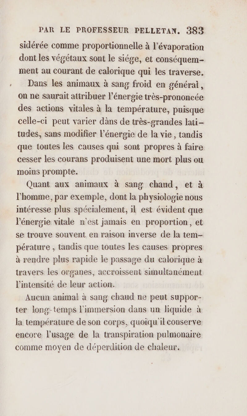 sidérée comme proportionnelle à l'évaporation dont les végétaux sont le siége, et conséquem- ment au courant de calorique qui les traverse. Dans les animaux à sang froid en générai, on ne saurait attribuer l’énergie très-prononcée des actions vitales à la température, puisque celle-ci peut varier dàns de très-grandes lati- tudes, sans modifier l'énergie de la vie, tandis que toutes les causes qui sont propres à faire cesser les courans produisent une mort plus ou moins prompte. Quant aux animaux à sang chand, et à l’homme, par exemple, dont la physiologie nous intéresse plus spécialement, il est évident que l'énergie vitale n'est jamais en proportion, et se trouve souvent en raison inverse de la tem- pérature , tandis que toutes les causes propres à rendre plus rapide le passage du calorique à travers les organes, accroissent simultanément l'intensité de leur action. Aucun animal à sang chaud ne peut suppor- ter long-temps l'immersion dans un liquide à la température de son corps, quoiqu'il conserve encore l'usage de la transpiration pulmonaire comme moyen de déperdition de chaleur.