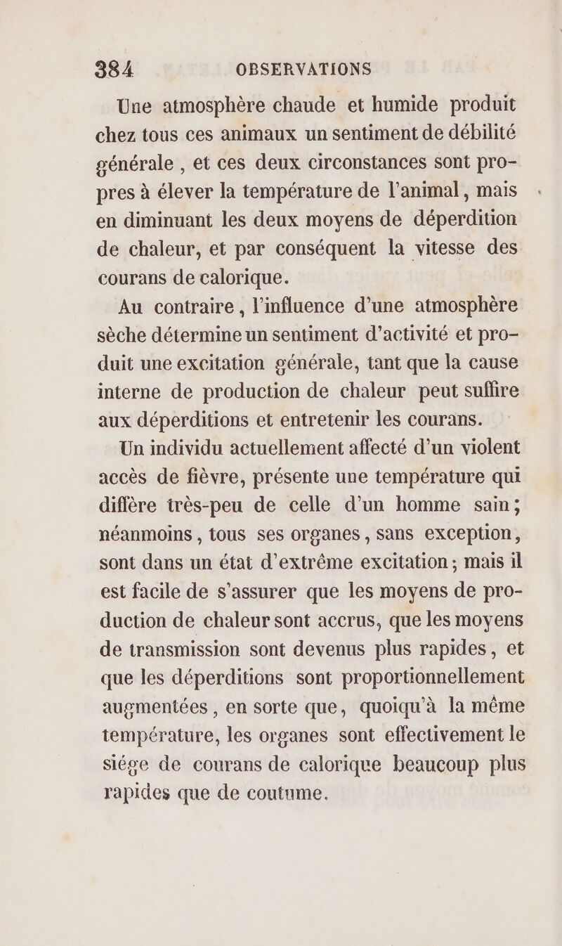 Une atmosphère chaude et humide produit chez tous ces animaux un sentiment de débilité générale , et ces deux circonstances sont pro- pres à élever la température de l’animal, mais en diminuant les deux moyens de déperdition de chaleur, et par conséquent la vitesse des courans de calorique. Au contraire , l'influence d’une atmosphère sèche détermine un sentiment d'activité et pro- duit une excitation générale, tant que la cause interne de production de chaleur peut sufiire aux déperditions et entretenir les courans. Un individu actuellement affecté d’un violent accès de fièvre, présente une température qui diffère très-peu de celle d'un homme sain; néanmoins , tous ses organes , Sans exception, sont dans un état d'extrême excitation; mais il est facile de s'assurer que les moyens de pro- duction de chaleur sont accrus, que les moyens de transmission sont devenus plus rapides, et que les déperditions sont proportionnellement augmentées , en sorte que, quoiqu'à la même température, les organes sont effectivement le siége de courans de calorique beaucoup plus rapides que de coutume.